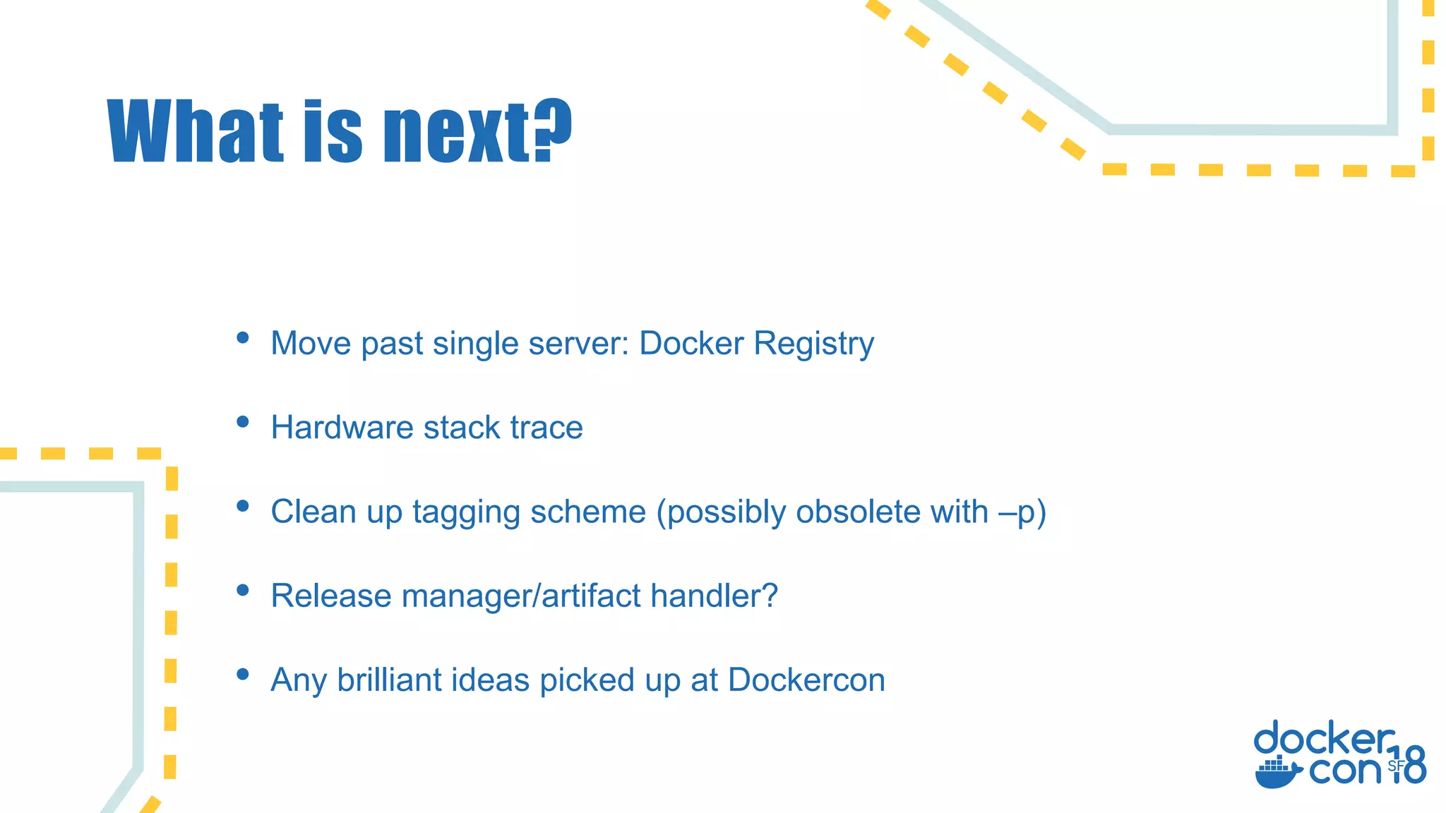 What is next?
• Move past single server: Docker Registry
• Hardware stack trace
• Clean up tagging scheme (possibly obsolete with –p)
• Release manager/artifact handler?
• Any brilliant ideas picked up at Dockercon
 