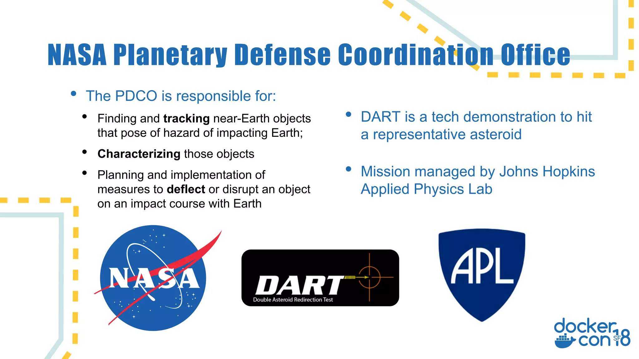NASA Planetary Defense Coordination Office
• DART is a tech demonstration to hit
a representative asteroid
• Mission managed by Johns Hopkins
Applied Physics Lab
• The PDCO is responsible for:
• Finding and tracking near-Earth objects
that pose of hazard of impacting Earth;
• Characterizing those objects
• Planning and implementation of
measures to deflect or disrupt an object
on an impact course with Earth
 
