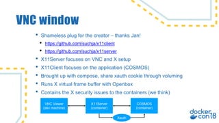 VNC window
• Shameless plug for the creator – thanks Jan!
• https://github.com/suchja/x11client
• https://github.com/suchja/x11server
• X11Server focuses on VNC and X setup
• X11Client focuses on the application (COSMOS)
• Brought up with compose, share xauth cookie through voluming
• Runs X virtual frame buffer with Openbox
• Contains the X security issues to the containers (we think)
X11Server
(container)
COSMOS
(container)
VNC Viewer
(dev machine)
Xauth
 