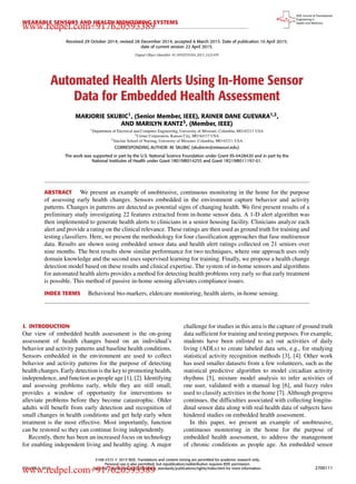 WEARABLE SENSORS AND HEALTH MONITORING SYSTEMS
Received 29 October 2014; revised 28 December 2014; accepted 6 March 2015. Date of publication 10 April 2015;
date of current version 22 April 2015.
Digital Object Identifier 10.1109/JTEHM.2015.2421499
Automated Health Alerts Using In-Home Sensor
Data for Embedded Health Assessment
MARJORIE SKUBIC1, (Senior Member, IEEE), RAINER DANE GUEVARA1,2,
AND MARILYN RANTZ3, (Member, IEEE)
1Department of Electrical and Computer Engineering, University of Missouri, Columbia, MO 65211 USA
2Cerner Corporation, Kansas City, MO 64117 USA
3Sinclair School of Nursing, University of Missouri, Columbia, MO 65211 USA
CORRESPONDING AUTHOR: M. SKUBIC (skubicm@missouri.edu)
The work was supported in part by the U.S. National Science Foundation under Grant IIS-0428420 and in part by the
National Institutes of Health under Grant 1R01NR014255 and Grant 1R21NR011197-01.
ABSTRACT We present an example of unobtrusive, continuous monitoring in the home for the purpose
of assessing early health changes. Sensors embedded in the environment capture behavior and activity
patterns. Changes in patterns are detected as potential signs of changing health. We ﬁrst present results of a
preliminary study investigating 22 features extracted from in-home sensor data. A 1-D alert algorithm was
then implemented to generate health alerts to clinicians in a senior housing facility. Clinicians analyze each
alert and provide a rating on the clinical relevance. These ratings are then used as ground truth for training and
testing classiﬁers. Here, we present the methodology for four classiﬁcation approaches that fuse multisensor
data. Results are shown using embedded sensor data and health alert ratings collected on 21 seniors over
nine months. The best results show similar performance for two techniques, where one approach uses only
domain knowledge and the second uses supervised learning for training. Finally, we propose a health change
detection model based on these results and clinical expertise. The system of in-home sensors and algorithms
for automated health alerts provides a method for detecting health problems very early so that early treatment
is possible. This method of passive in-home sensing alleviates compliance issues.
INDEX TERMS Behavioral bio-markers, eldercare monitoring, health alerts, in-home sensing.
I. INTRODUCTION
Our view of embedded health assessment is the on-going
assessment of health changes based on an individual’s
behavior and activity patterns and baseline health conditions.
Sensors embedded in the environment are used to collect
behavior and activity patterns for the purpose of detecting
health changes. Early detection is the key to promoting health,
independence, and function as people age [1], [2]. Identifying
and assessing problems early, while they are still small,
provides a window of opportunity for interventions to
alleviate problems before they become catastrophic. Older
adults will beneﬁt from early detection and recognition of
small changes in health conditions and get help early when
treatment is the most effective. Most importantly, function
can be restored so they can continue living independently.
Recently, there has been an increased focus on technology
for enabling independent living and healthy aging. A major
challenge for studies in this area is the capture of ground truth
data sufﬁcient for training and testing purposes. For example,
students have been enlisted to act out activities of daily
living (ADLs) to create labeled data sets, e.g., for studying
statistical activity recognition methods [3], [4]. Other work
has used smaller datasets from a few volunteers, such as the
statistical predictive algorithm to model circadian activity
rhythms [5], mixture model analysis to infer activities of
one user, validated with a manual log [6], and fuzzy rules
used to classify activities in the home [7]. Although progress
continues, the difﬁculties associated with collecting longitu-
dinal sensor data along with real health data of subjects have
hindered studies on embedded health assessment.
In this paper, we present an example of unobtrusive,
continuous monitoring in the home for the purpose of
embedded health assessment, to address the management
of chronic conditions as people age. An embedded sensor
VOLUME 3, 2015
2168-2372 
 2015 IEEE. Translations and content mining are permitted for academic research only.
Personal use is also permitted, but republication/redistribution requires IEEE permission.
See http://www.ieee.org/publications_standards/publications/rights/index.html for more information. 2700111
www.redpel.com+917620593389
www.redpel.com+917620593389
 