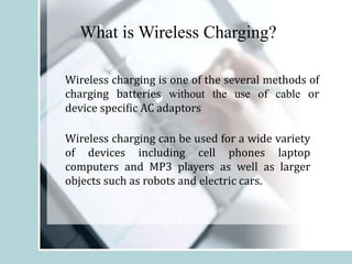 What is Wireless Charging?
Wireless charging is one of the several methods of
charging batteries without the use of cable or
device specific AC adaptors
Wireless charging can be used for a wide variety
of devices including cell phones laptop
computers and MP3 players as well as larger
objects such as robots and electric cars.
 