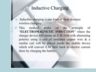 Inductive Charging
o Inductive charging is one kind of short distance
wireless charging
• This method works on the principle of
“ELECTROMAGNETIC INDUCTION” where the
charger device will create an E.M field with alternating
polarity using a coil of insulated copper wire & a
similar coil will be placed inside the mobile device
which will convert E.M field back to electric current
there by charging the battery.
 
