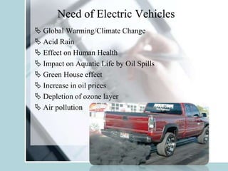 Need of Electric Vehicles
 Global Warming/Climate Change
 Acid Rain
 Effect on Human Health
 Impact on Aquatic Life by Oil Spills
 Green House effect
 Increase in oil prices
 Depletion of ozone layer
 Air pollution
 