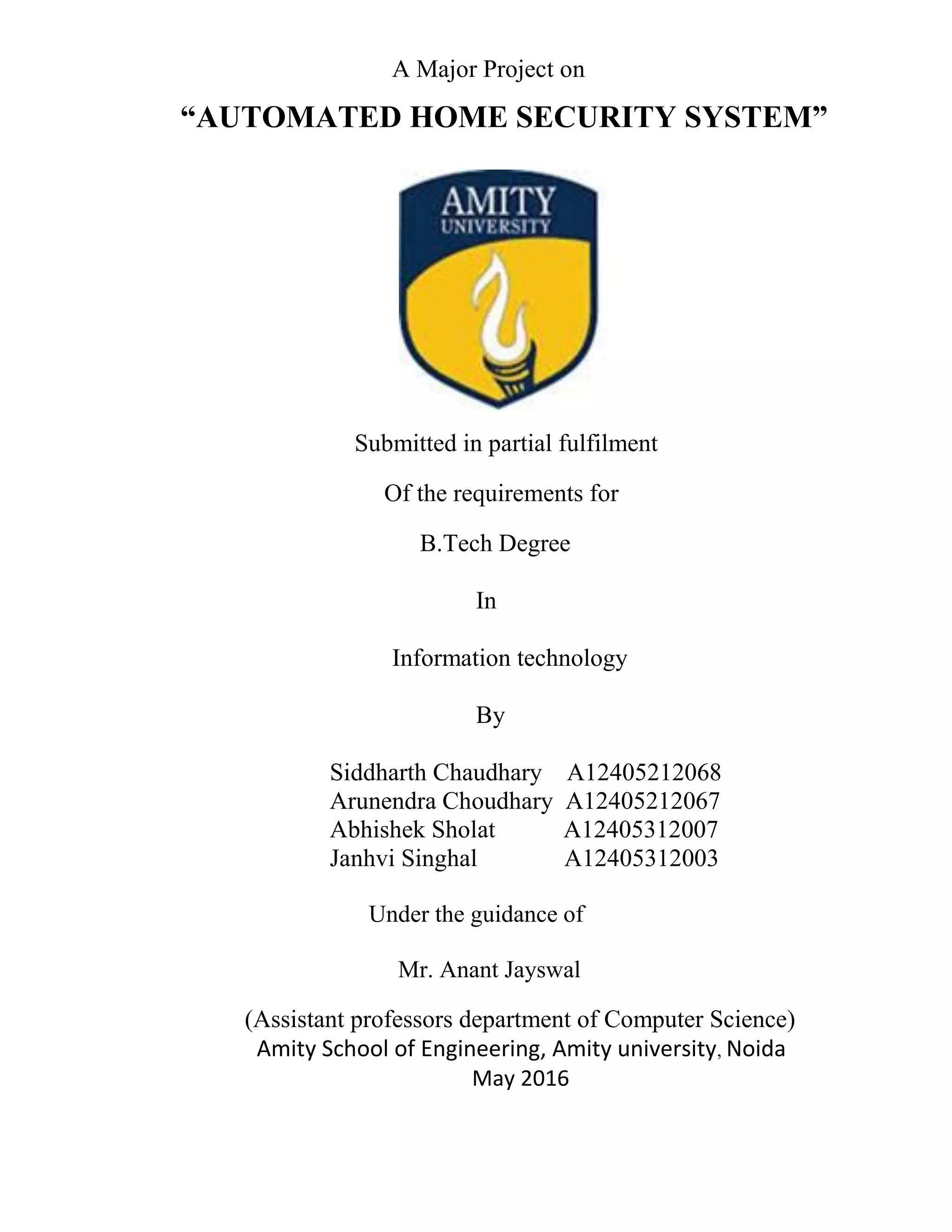 A Major Project on
“AUTOMATED HOME SECURITY SYSTEM”
Submitted in partial fulfilment
Of the requirements for
B.Tech Degree
In
Information technology
By
Siddharth Chaudhary A12405212068
Arunendra Choudhary A12405212067
Abhishek Sholat A12405312007
Janhvi Singhal A12405312003
Under the guidance of
Mr. Anant Jayswal
(Assistant professors department of Computer Science)
Amity School of Engineering, Amity university, Noida
May 2016
 