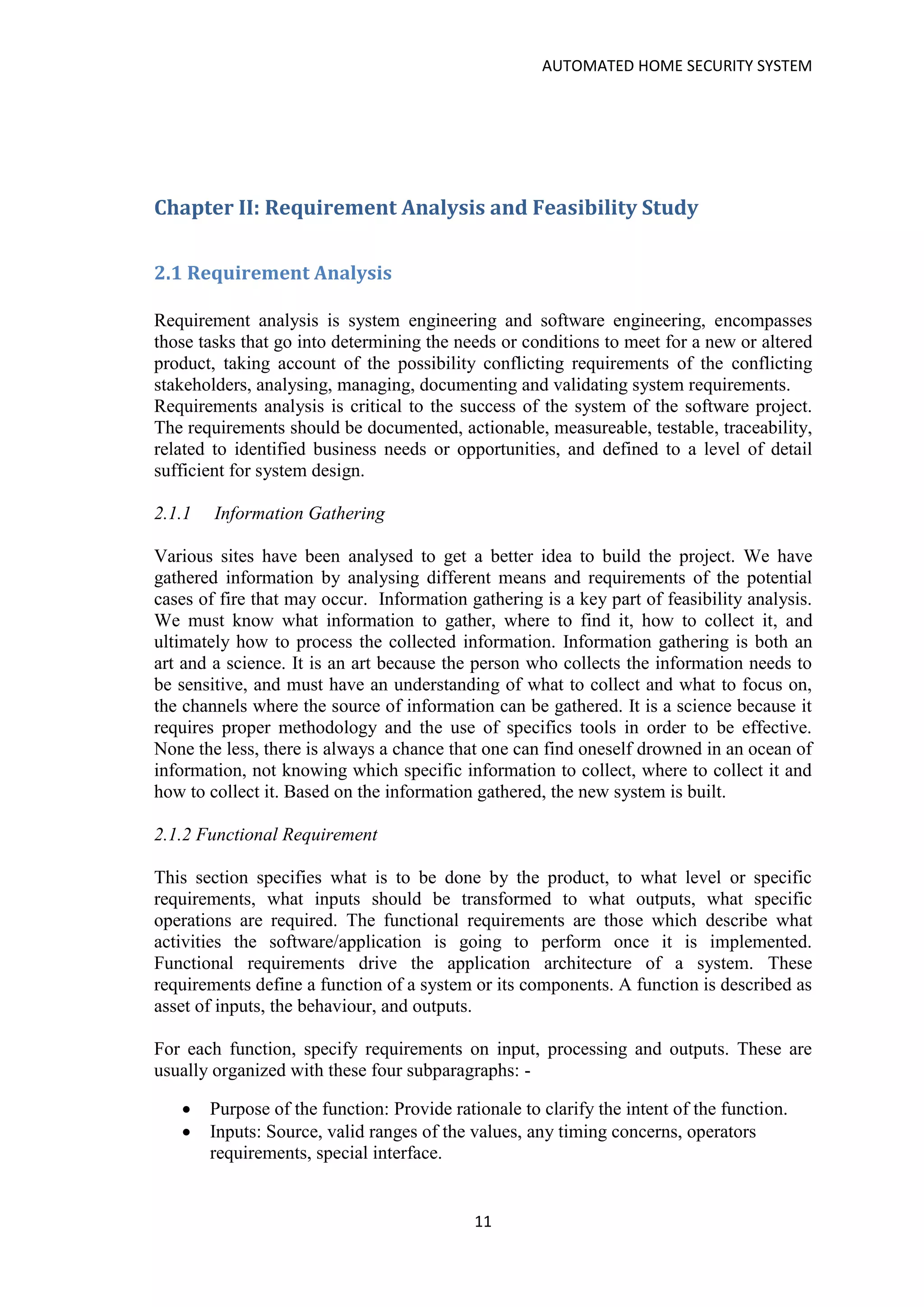 AUTOMATED HOME SECURITY SYSTEM
11
Chapter II: Requirement Analysis and Feasibility Study
2.1 Requirement Analysis
Requirement analysis is system engineering and software engineering, encompasses
those tasks that go into determining the needs or conditions to meet for a new or altered
product, taking account of the possibility conflicting requirements of the conflicting
stakeholders, analysing, managing, documenting and validating system requirements.
Requirements analysis is critical to the success of the system of the software project.
The requirements should be documented, actionable, measureable, testable, traceability,
related to identified business needs or opportunities, and defined to a level of detail
sufficient for system design.
2.1.1 Information Gathering
Various sites have been analysed to get a better idea to build the project. We have
gathered information by analysing different means and requirements of the potential
cases of fire that may occur. Information gathering is a key part of feasibility analysis.
We must know what information to gather, where to find it, how to collect it, and
ultimately how to process the collected information. Information gathering is both an
art and a science. It is an art because the person who collects the information needs to
be sensitive, and must have an understanding of what to collect and what to focus on,
the channels where the source of information can be gathered. It is a science because it
requires proper methodology and the use of specifics tools in order to be effective.
None the less, there is always a chance that one can find oneself drowned in an ocean of
information, not knowing which specific information to collect, where to collect it and
how to collect it. Based on the information gathered, the new system is built.
2.1.2 Functional Requirement
This section specifies what is to be done by the product, to what level or specific
requirements, what inputs should be transformed to what outputs, what specific
operations are required. The functional requirements are those which describe what
activities the software/application is going to perform once it is implemented.
Functional requirements drive the application architecture of a system. These
requirements define a function of a system or its components. A function is described as
asset of inputs, the behaviour, and outputs.
For each function, specify requirements on input, processing and outputs. These are
usually organized with these four subparagraphs: -
• Purpose of the function: Provide rationale to clarify the intent of the function.
• Inputs: Source, valid ranges of the values, any timing concerns, operators
requirements, special interface.
 