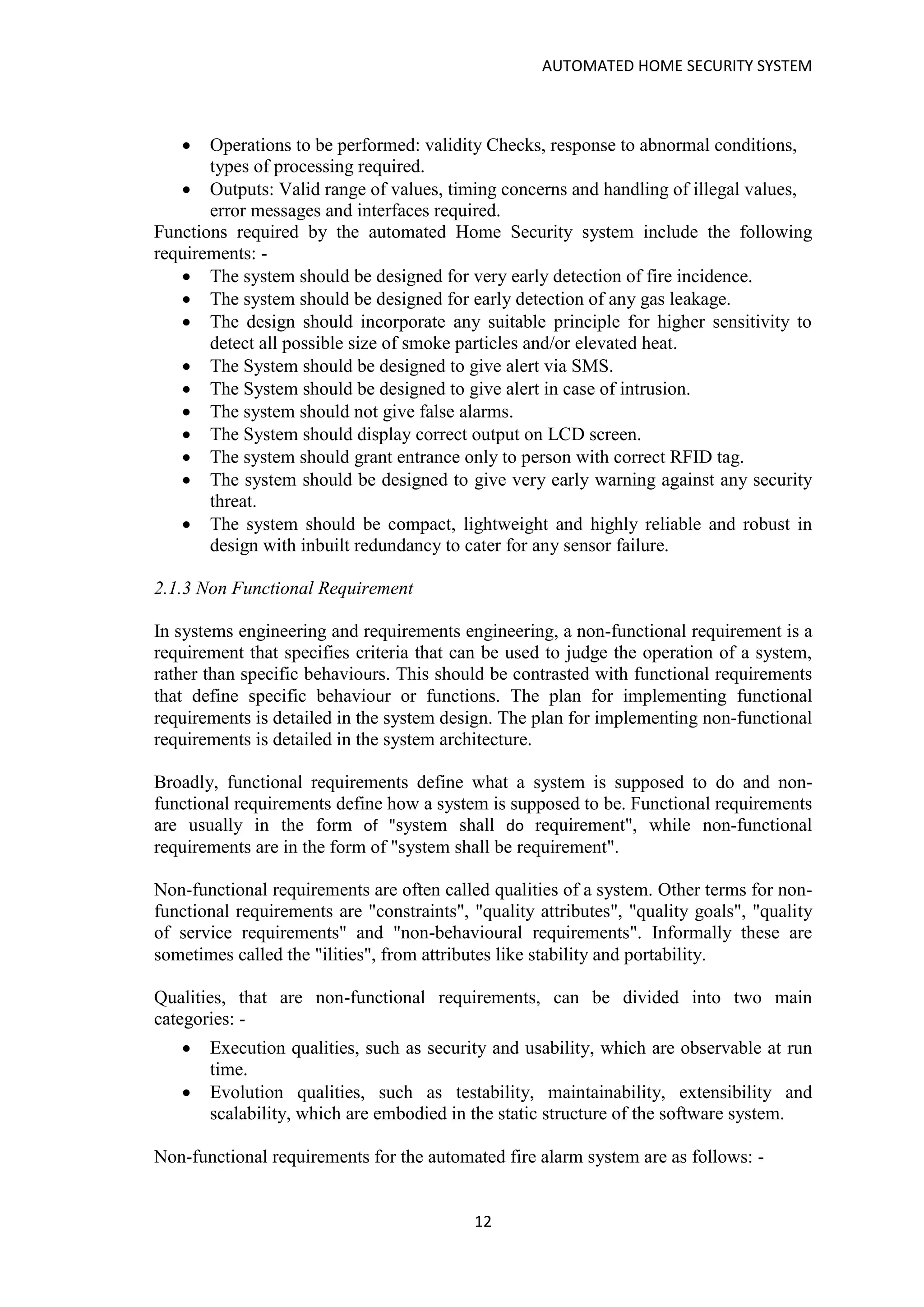 AUTOMATED HOME SECURITY SYSTEM
12
• Operations to be performed: validity Checks, response to abnormal conditions,
types of processing required.
• Outputs: Valid range of values, timing concerns and handling of illegal values,
error messages and interfaces required.
Functions required by the automated Home Security system include the following
requirements: -
• The system should be designed for very early detection of fire incidence.
• The system should be designed for early detection of any gas leakage.
• The design should incorporate any suitable principle for higher sensitivity to
detect all possible size of smoke particles and/or elevated heat.
• The System should be designed to give alert via SMS.
• The System should be designed to give alert in case of intrusion.
• The system should not give false alarms.
• The System should display correct output on LCD screen.
• The system should grant entrance only to person with correct RFID tag.
• The system should be designed to give very early warning against any security
threat.
• The system should be compact, lightweight and highly reliable and robust in
design with inbuilt redundancy to cater for any sensor failure.
2.1.3 Non Functional Requirement
In systems engineering and requirements engineering, a non-functional requirement is a
requirement that specifies criteria that can be used to judge the operation of a system,
rather than specific behaviours. This should be contrasted with functional requirements
that define specific behaviour or functions. The plan for implementing functional
requirements is detailed in the system design. The plan for implementing non-functional
requirements is detailed in the system architecture.
Broadly, functional requirements define what a system is supposed to do and non-
functional requirements define how a system is supposed to be. Functional requirements
are usually in the form of "system shall do requirement", while non-functional
requirements are in the form of "system shall be requirement".
Non-functional requirements are often called qualities of a system. Other terms for non-
functional requirements are "constraints", "quality attributes", "quality goals", "quality
of service requirements" and "non-behavioural requirements". Informally these are
sometimes called the "ilities", from attributes like stability and portability.
Qualities, that are non-functional requirements, can be divided into two main
categories: -
• Execution qualities, such as security and usability, which are observable at run
time.
• Evolution qualities, such as testability, maintainability, extensibility and
scalability, which are embodied in the static structure of the software system.
Non-functional requirements for the automated fire alarm system are as follows: -
 