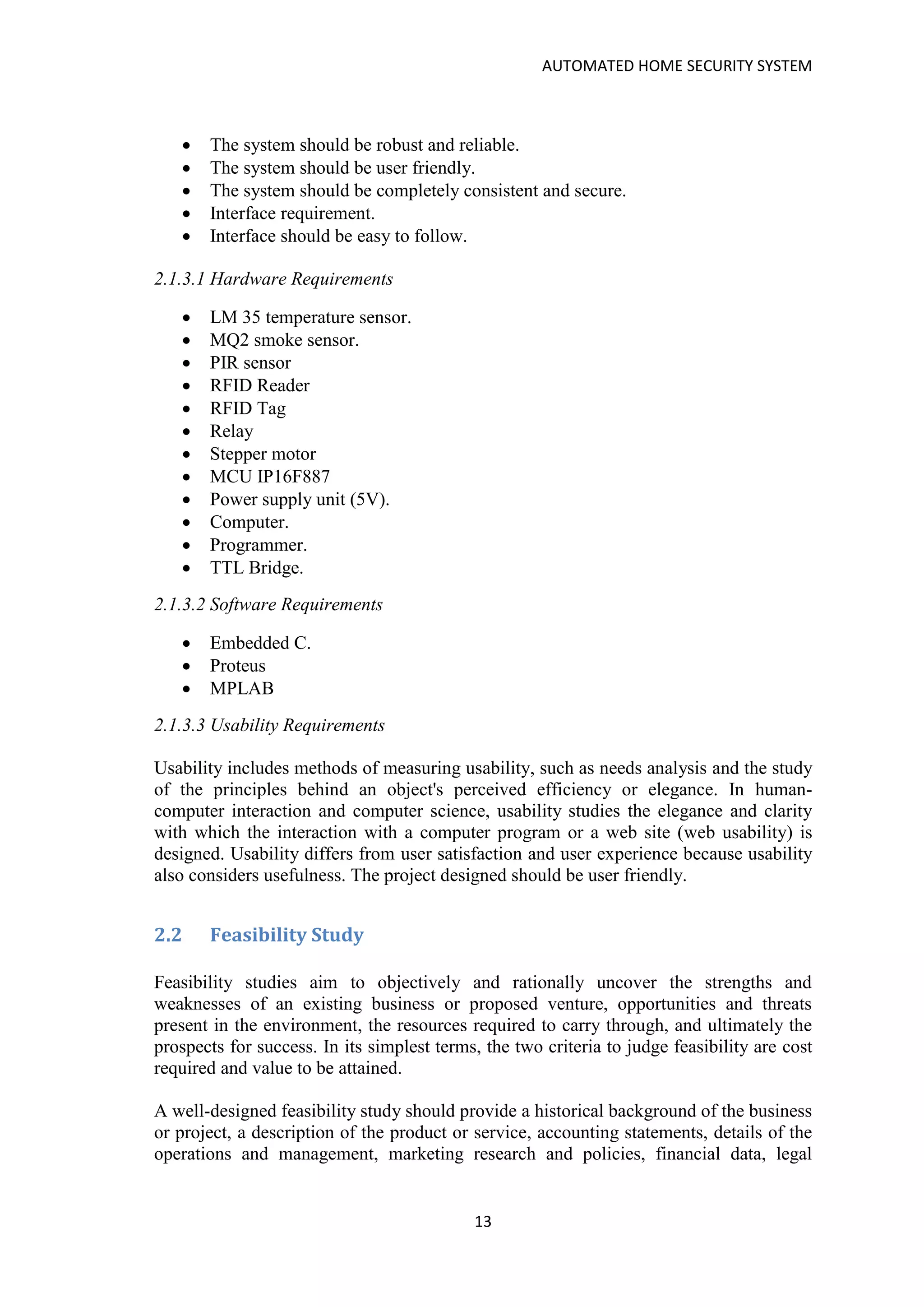 AUTOMATED HOME SECURITY SYSTEM
13
• The system should be robust and reliable.
• The system should be user friendly.
• The system should be completely consistent and secure.
• Interface requirement.
• Interface should be easy to follow.
2.1.3.1 Hardware Requirements
• LM 35 temperature sensor.
• MQ2 smoke sensor.
• PIR sensor
• RFID Reader
• RFID Tag
• Relay
• Stepper motor
• MCU IP16F887
• Power supply unit (5V).
• Computer.
• Programmer.
• TTL Bridge.
2.1.3.2 Software Requirements
• Embedded C.
• Proteus
• MPLAB
2.1.3.3 Usability Requirements
Usability includes methods of measuring usability, such as needs analysis and the study
of the principles behind an object's perceived efficiency or elegance. In human-
computer interaction and computer science, usability studies the elegance and clarity
with which the interaction with a computer program or a web site (web usability) is
designed. Usability differs from user satisfaction and user experience because usability
also considers usefulness. The project designed should be user friendly.
2.2 Feasibility Study
Feasibility studies aim to objectively and rationally uncover the strengths and
weaknesses of an existing business or proposed venture, opportunities and threats
present in the environment, the resources required to carry through, and ultimately the
prospects for success. In its simplest terms, the two criteria to judge feasibility are cost
required and value to be attained.
A well-designed feasibility study should provide a historical background of the business
or project, a description of the product or service, accounting statements, details of the
operations and management, marketing research and policies, financial data, legal
 