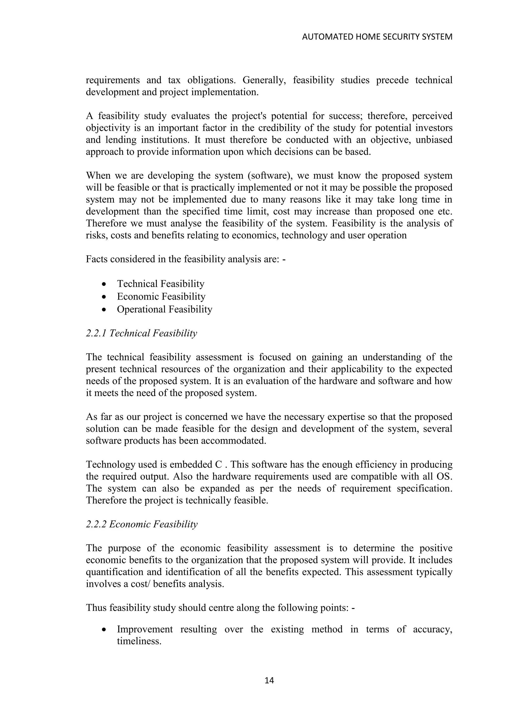 AUTOMATED HOME SECURITY SYSTEM
14
requirements and tax obligations. Generally, feasibility studies precede technical
development and project implementation.
A feasibility study evaluates the project's potential for success; therefore, perceived
objectivity is an important factor in the credibility of the study for potential investors
and lending institutions. It must therefore be conducted with an objective, unbiased
approach to provide information upon which decisions can be based.
When we are developing the system (software), we must know the proposed system
will be feasible or that is practically implemented or not it may be possible the proposed
system may not be implemented due to many reasons like it may take long time in
development than the specified time limit, cost may increase than proposed one etc.
Therefore we must analyse the feasibility of the system. Feasibility is the analysis of
risks, costs and benefits relating to economics, technology and user operation
Facts considered in the feasibility analysis are: -
• Technical Feasibility
• Economic Feasibility
• Operational Feasibility
2.2.1 Technical Feasibility
The technical feasibility assessment is focused on gaining an understanding of the
present technical resources of the organization and their applicability to the expected
needs of the proposed system. It is an evaluation of the hardware and software and how
it meets the need of the proposed system.
As far as our project is concerned we have the necessary expertise so that the proposed
solution can be made feasible for the design and development of the system, several
software products has been accommodated.
Technology used is embedded C . This software has the enough efficiency in producing
the required output. Also the hardware requirements used are compatible with all OS.
The system can also be expanded as per the needs of requirement specification.
Therefore the project is technically feasible.
2.2.2 Economic Feasibility
The purpose of the economic feasibility assessment is to determine the positive
economic benefits to the organization that the proposed system will provide. It includes
quantification and identification of all the benefits expected. This assessment typically
involves a cost/ benefits analysis.
Thus feasibility study should centre along the following points: -
• Improvement resulting over the existing method in terms of accuracy,
timeliness.
 