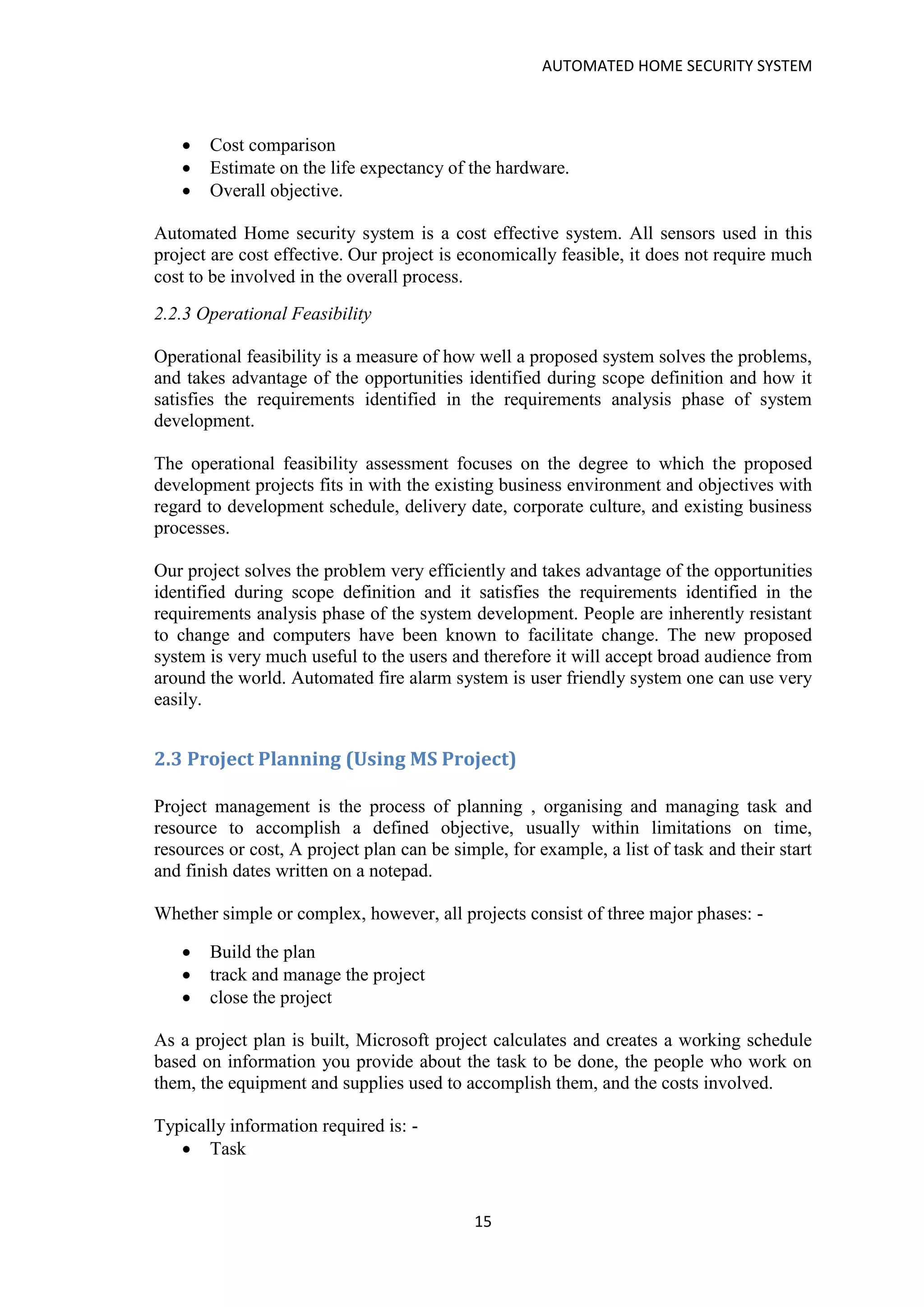 AUTOMATED HOME SECURITY SYSTEM
15
• Cost comparison
• Estimate on the life expectancy of the hardware.
• Overall objective.
Automated Home security system is a cost effective system. All sensors used in this
project are cost effective. Our project is economically feasible, it does not require much
cost to be involved in the overall process.
2.2.3 Operational Feasibility
Operational feasibility is a measure of how well a proposed system solves the problems,
and takes advantage of the opportunities identified during scope definition and how it
satisfies the requirements identified in the requirements analysis phase of system
development.
The operational feasibility assessment focuses on the degree to which the proposed
development projects fits in with the existing business environment and objectives with
regard to development schedule, delivery date, corporate culture, and existing business
processes.
Our project solves the problem very efficiently and takes advantage of the opportunities
identified during scope definition and it satisfies the requirements identified in the
requirements analysis phase of the system development. People are inherently resistant
to change and computers have been known to facilitate change. The new proposed
system is very much useful to the users and therefore it will accept broad audience from
around the world. Automated fire alarm system is user friendly system one can use very
easily.
2.3 Project Planning (Using MS Project)
Project management is the process of planning , organising and managing task and
resource to accomplish a defined objective, usually within limitations on time,
resources or cost, A project plan can be simple, for example, a list of task and their start
and finish dates written on a notepad.
Whether simple or complex, however, all projects consist of three major phases: -
• Build the plan
• track and manage the project
• close the project
As a project plan is built, Microsoft project calculates and creates a working schedule
based on information you provide about the task to be done, the people who work on
them, the equipment and supplies used to accomplish them, and the costs involved.
Typically information required is: -
• Task
 
