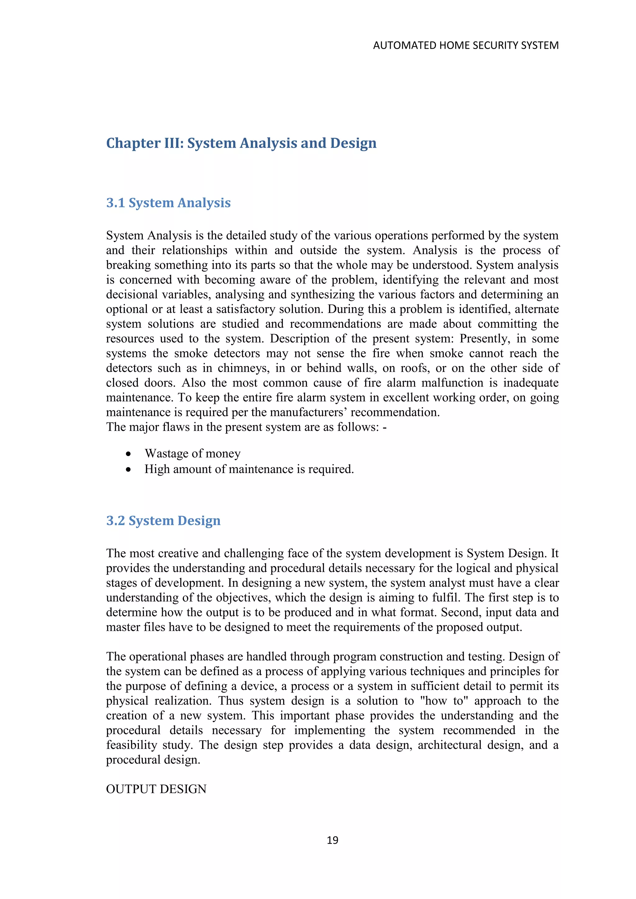 AUTOMATED HOME SECURITY SYSTEM
19
Chapter III: System Analysis and Design
3.1 System Analysis
System Analysis is the detailed study of the various operations performed by the system
and their relationships within and outside the system. Analysis is the process of
breaking something into its parts so that the whole may be understood. System analysis
is concerned with becoming aware of the problem, identifying the relevant and most
decisional variables, analysing and synthesizing the various factors and determining an
optional or at least a satisfactory solution. During this a problem is identified, alternate
system solutions are studied and recommendations are made about committing the
resources used to the system. Description of the present system: Presently, in some
systems the smoke detectors may not sense the fire when smoke cannot reach the
detectors such as in chimneys, in or behind walls, on roofs, or on the other side of
closed doors. Also the most common cause of fire alarm malfunction is inadequate
maintenance. To keep the entire fire alarm system in excellent working order, on going
maintenance is required per the manufacturers’ recommendation.
The major flaws in the present system are as follows: -
• Wastage of money
• High amount of maintenance is required.
3.2 System Design
The most creative and challenging face of the system development is System Design. It
provides the understanding and procedural details necessary for the logical and physical
stages of development. In designing a new system, the system analyst must have a clear
understanding of the objectives, which the design is aiming to fulfil. The first step is to
determine how the output is to be produced and in what format. Second, input data and
master files have to be designed to meet the requirements of the proposed output.
The operational phases are handled through program construction and testing. Design of
the system can be defined as a process of applying various techniques and principles for
the purpose of defining a device, a process or a system in sufficient detail to permit its
physical realization. Thus system design is a solution to "how to" approach to the
creation of a new system. This important phase provides the understanding and the
procedural details necessary for implementing the system recommended in the
feasibility study. The design step provides a data design, architectural design, and a
procedural design.
OUTPUT DESIGN
 