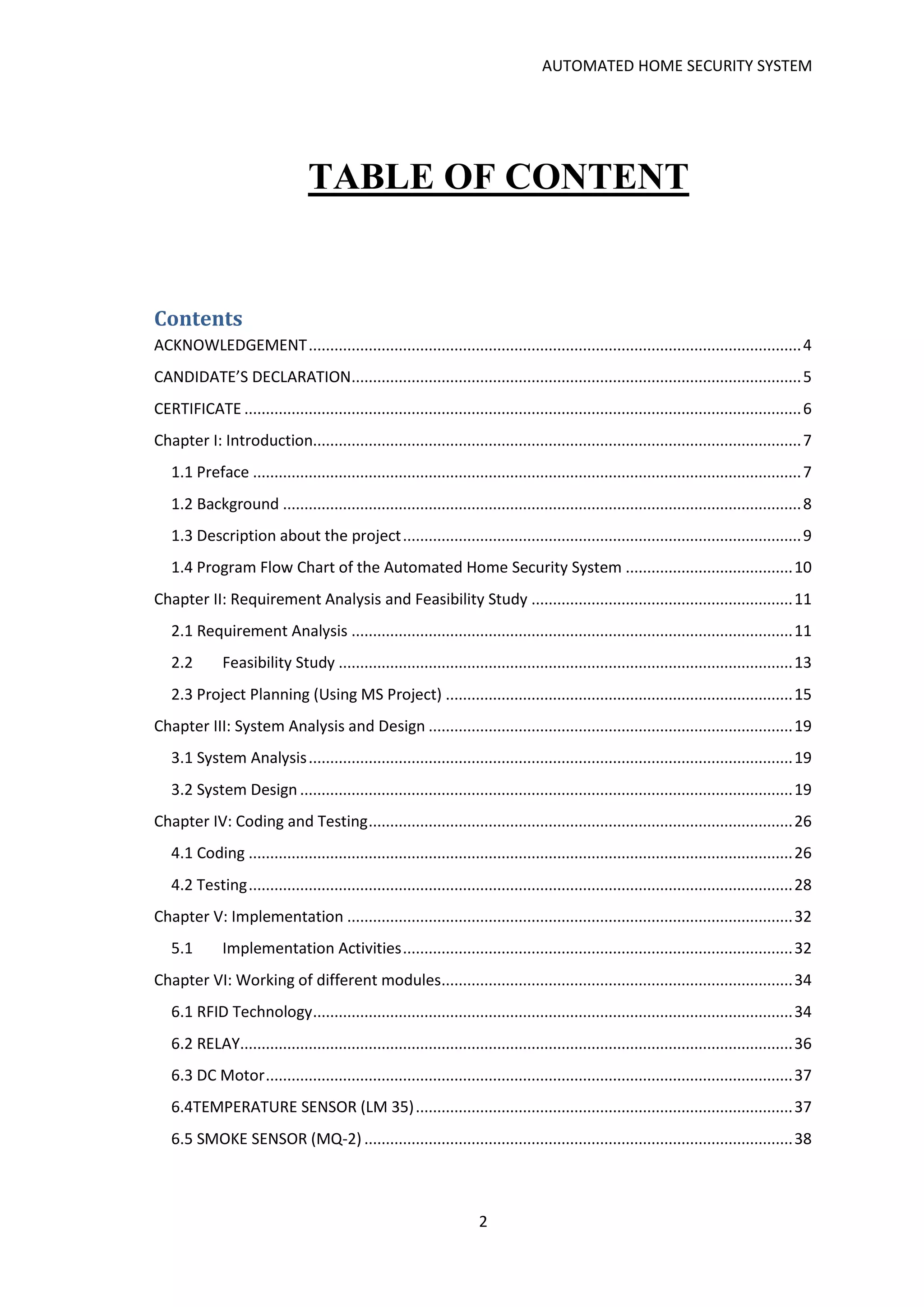 AUTOMATED HOME SECURITY SYSTEM
2
TABLE OF CONTENT
Contents
ACKNOWLEDGEMENT...................................................................................................................4
CANDIDATE’S DECLARATION.........................................................................................................5
CERTIFICATE ..................................................................................................................................6
Chapter I: Introduction..................................................................................................................7
1.1 Preface ................................................................................................................................7
1.2 Background .........................................................................................................................8
1.3 Description about the project.............................................................................................9
1.4 Program Flow Chart of the Automated Home Security System .......................................10
Chapter II: Requirement Analysis and Feasibility Study .............................................................11
2.1 Requirement Analysis .......................................................................................................11
2.2 Feasibility Study ..........................................................................................................13
2.3 Project Planning (Using MS Project) .................................................................................15
Chapter III: System Analysis and Design .....................................................................................19
3.1 System Analysis.................................................................................................................19
3.2 System Design ...................................................................................................................19
Chapter IV: Coding and Testing...................................................................................................26
4.1 Coding ...............................................................................................................................26
4.2 Testing...............................................................................................................................28
Chapter V: Implementation ........................................................................................................32
5.1 Implementation Activities...........................................................................................32
Chapter VI: Working of different modules..................................................................................34
6.1 RFID Technology................................................................................................................34
6.2 RELAY.................................................................................................................................36
6.3 DC Motor...........................................................................................................................37
6.4TEMPERATURE SENSOR (LM 35)........................................................................................37
6.5 SMOKE SENSOR (MQ-2) ....................................................................................................38
 