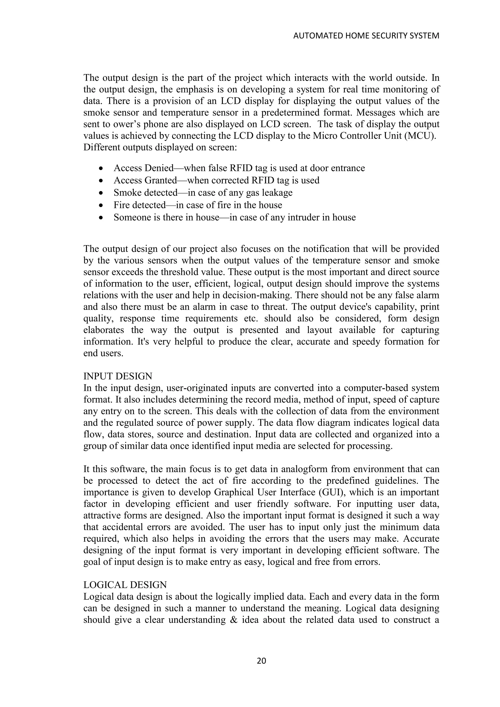 AUTOMATED HOME SECURITY SYSTEM
20
The output design is the part of the project which interacts with the world outside. In
the output design, the emphasis is on developing a system for real time monitoring of
data. There is a provision of an LCD display for displaying the output values of the
smoke sensor and temperature sensor in a predetermined format. Messages which are
sent to ower’s phone are also displayed on LCD screen. The task of display the output
values is achieved by connecting the LCD display to the Micro Controller Unit (MCU).
Different outputs displayed on screen:
• Access Denied—when false RFID tag is used at door entrance
• Access Granted—when corrected RFID tag is used
• Smoke detected—in case of any gas leakage
• Fire detected—in case of fire in the house
• Someone is there in house—in case of any intruder in house
The output design of our project also focuses on the notification that will be provided
by the various sensors when the output values of the temperature sensor and smoke
sensor exceeds the threshold value. These output is the most important and direct source
of information to the user, efficient, logical, output design should improve the systems
relations with the user and help in decision-making. There should not be any false alarm
and also there must be an alarm in case to threat. The output device's capability, print
quality, response time requirements etc. should also be considered, form design
elaborates the way the output is presented and layout available for capturing
information. It's very helpful to produce the clear, accurate and speedy formation for
end users.
INPUT DESIGN
In the input design, user-originated inputs are converted into a computer-based system
format. It also includes determining the record media, method of input, speed of capture
any entry on to the screen. This deals with the collection of data from the environment
and the regulated source of power supply. The data flow diagram indicates logical data
flow, data stores, source and destination. Input data are collected and organized into a
group of similar data once identified input media are selected for processing.
It this software, the main focus is to get data in analogform from environment that can
be processed to detect the act of fire according to the predefined guidelines. The
importance is given to develop Graphical User Interface (GUI), which is an important
factor in developing efficient and user friendly software. For inputting user data,
attractive forms are designed. Also the important input format is designed it such a way
that accidental errors are avoided. The user has to input only just the minimum data
required, which also helps in avoiding the errors that the users may make. Accurate
designing of the input format is very important in developing efficient software. The
goal of input design is to make entry as easy, logical and free from errors.
LOGICAL DESIGN
Logical data design is about the logically implied data. Each and every data in the form
can be designed in such a manner to understand the meaning. Logical data designing
should give a clear understanding & idea about the related data used to construct a
 