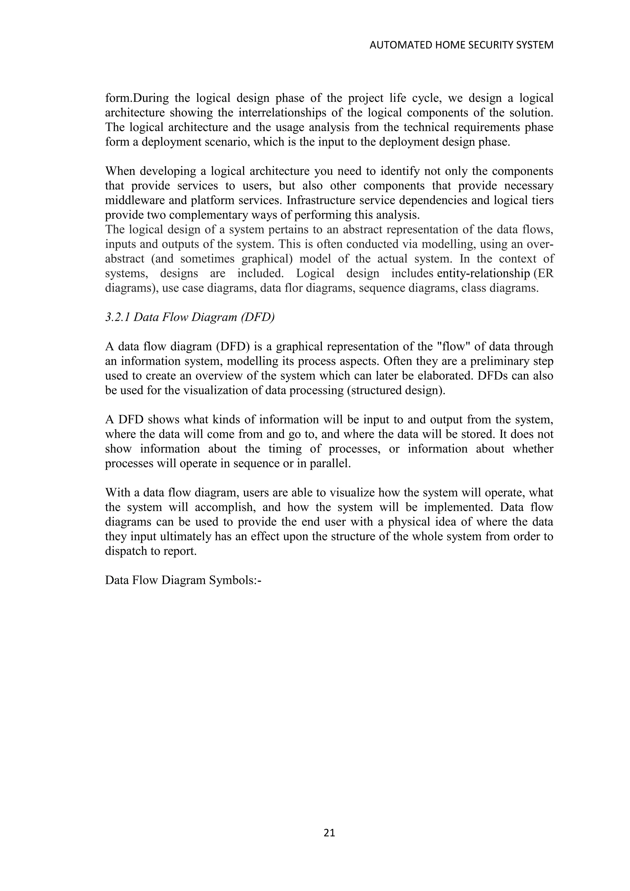 AUTOMATED HOME SECURITY SYSTEM
21
form.During the logical design phase of the project life cycle, we design a logical
architecture showing the interrelationships of the logical components of the solution.
The logical architecture and the usage analysis from the technical requirements phase
form a deployment scenario, which is the input to the deployment design phase.
When developing a logical architecture you need to identify not only the components
that provide services to users, but also other components that provide necessary
middleware and platform services. Infrastructure service dependencies and logical tiers
provide two complementary ways of performing this analysis.
The logical design of a system pertains to an abstract representation of the data flows,
inputs and outputs of the system. This is often conducted via modelling, using an over-
abstract (and sometimes graphical) model of the actual system. In the context of
systems, designs are included. Logical design includes entity-relationship (ER
diagrams), use case diagrams, data flor diagrams, sequence diagrams, class diagrams.
3.2.1 Data Flow Diagram (DFD)
A data flow diagram (DFD) is a graphical representation of the "flow" of data through
an information system, modelling its process aspects. Often they are a preliminary step
used to create an overview of the system which can later be elaborated. DFDs can also
be used for the visualization of data processing (structured design).
A DFD shows what kinds of information will be input to and output from the system,
where the data will come from and go to, and where the data will be stored. It does not
show information about the timing of processes, or information about whether
processes will operate in sequence or in parallel.
With a data flow diagram, users are able to visualize how the system will operate, what
the system will accomplish, and how the system will be implemented. Data flow
diagrams can be used to provide the end user with a physical idea of where the data
they input ultimately has an effect upon the structure of the whole system from order to
dispatch to report.
Data Flow Diagram Symbols:-
 
