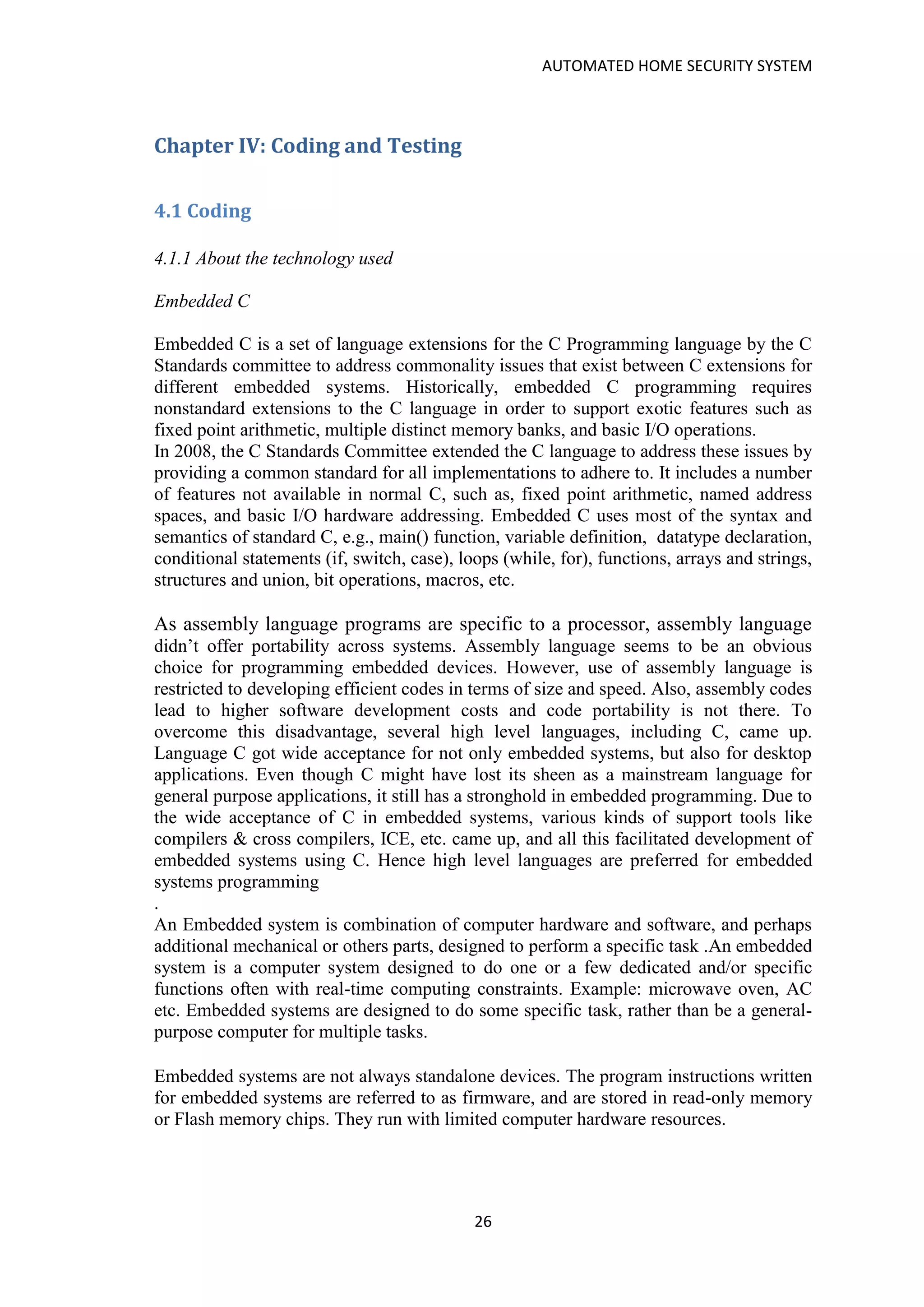 AUTOMATED HOME SECURITY SYSTEM
26
Chapter IV: Coding and Testing
4.1 Coding
4.1.1 About the technology used
Embedded C
Embedded C is a set of language extensions for the C Programming language by the C
Standards committee to address commonality issues that exist between C extensions for
different embedded systems. Historically, embedded C programming requires
nonstandard extensions to the C language in order to support exotic features such as
fixed point arithmetic, multiple distinct memory banks, and basic I/O operations.
In 2008, the C Standards Committee extended the C language to address these issues by
providing a common standard for all implementations to adhere to. It includes a number
of features not available in normal C, such as, fixed point arithmetic, named address
spaces, and basic I/O hardware addressing. Embedded C uses most of the syntax and
semantics of standard C, e.g., main() function, variable definition, datatype declaration,
conditional statements (if, switch, case), loops (while, for), functions, arrays and strings,
structures and union, bit operations, macros, etc.
As assembly language programs are specific to a processor, assembly language
didn’t offer portability across systems. Assembly language seems to be an obvious
choice for programming embedded devices. However, use of assembly language is
restricted to developing efficient codes in terms of size and speed. Also, assembly codes
lead to higher software development costs and code portability is not there. To
overcome this disadvantage, several high level languages, including C, came up.
Language C got wide acceptance for not only embedded systems, but also for desktop
applications. Even though C might have lost its sheen as a mainstream language for
general purpose applications, it still has a stronghold in embedded programming. Due to
the wide acceptance of C in embedded systems, various kinds of support tools like
compilers & cross compilers, ICE, etc. came up, and all this facilitated development of
embedded systems using C. Hence high level languages are preferred for embedded
systems programming
.
An Embedded system is combination of computer hardware and software, and perhaps
additional mechanical or others parts, designed to perform a specific task .An embedded
system is a computer system designed to do one or a few dedicated and/or specific
functions often with real-time computing constraints. Example: microwave oven, AC
etc. Embedded systems are designed to do some specific task, rather than be a general-
purpose computer for multiple tasks.
Embedded systems are not always standalone devices. The program instructions written
for embedded systems are referred to as firmware, and are stored in read-only memory
or Flash memory chips. They run with limited computer hardware resources.
 