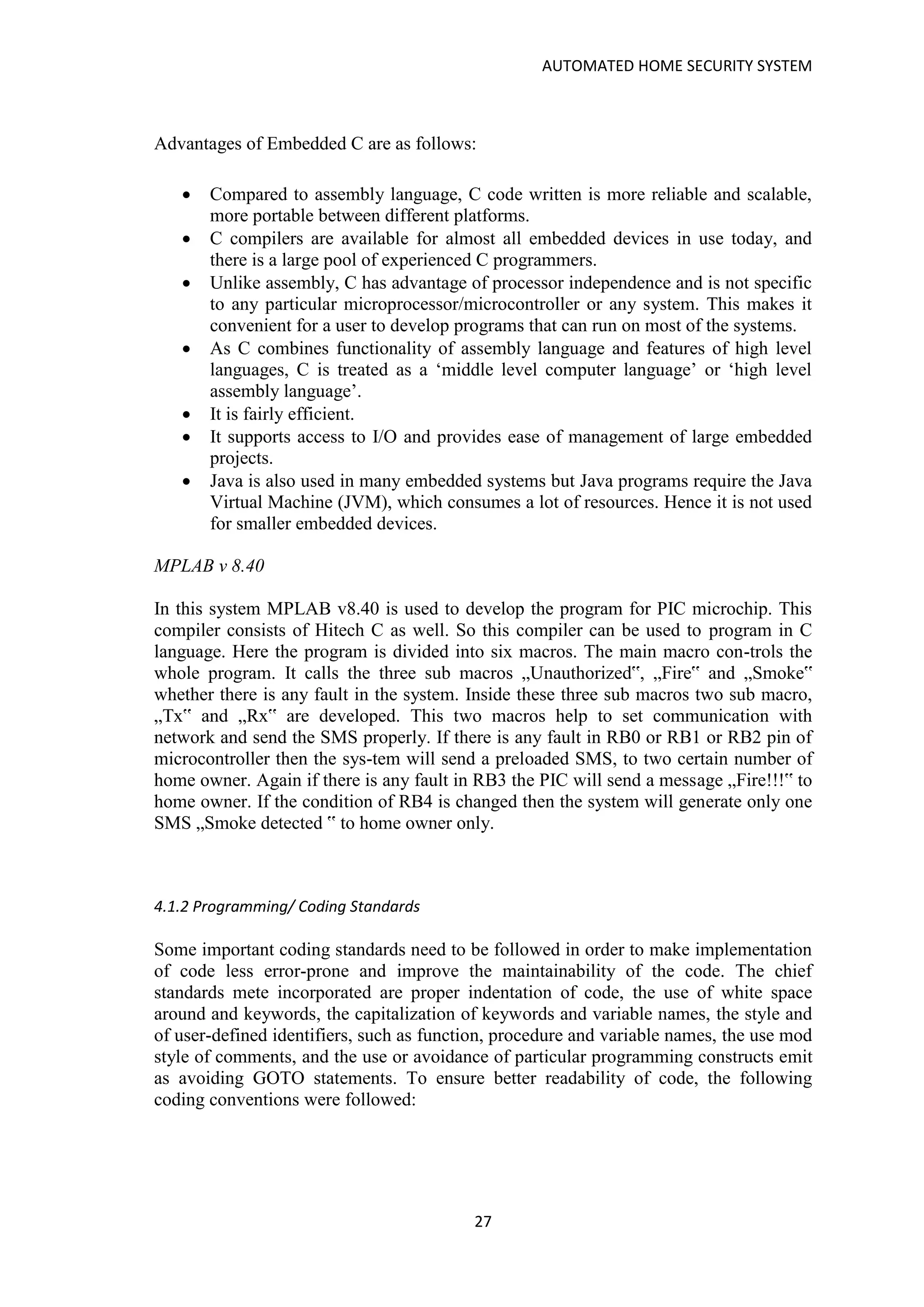 AUTOMATED HOME SECURITY SYSTEM
27
Advantages of Embedded C are as follows:
• Compared to assembly language, C code written is more reliable and scalable,
more portable between different platforms.
• C compilers are available for almost all embedded devices in use today, and
there is a large pool of experienced C programmers.
• Unlike assembly, C has advantage of processor independence and is not specific
to any particular microprocessor/microcontroller or any system. This makes it
convenient for a user to develop programs that can run on most of the systems.
• As C combines functionality of assembly language and features of high level
languages, C is treated as a ‘middle level computer language’ or ‘high level
assembly language’.
• It is fairly efficient.
• It supports access to I/O and provides ease of management of large embedded
projects.
• Java is also used in many embedded systems but Java programs require the Java
Virtual Machine (JVM), which consumes a lot of resources. Hence it is not used
for smaller embedded devices.
MPLAB v 8.40
In this system MPLAB v8.40 is used to develop the program for PIC microchip. This
compiler consists of Hitech C as well. So this compiler can be used to program in C
language. Here the program is divided into six macros. The main macro con-trols the
whole program. It calls the three sub macros „Unauthorized‟, „Fire‟ and „Smoke‟
whether there is any fault in the system. Inside these three sub macros two sub macro,
„Tx‟ and „Rx‟ are developed. This two macros help to set communication with
network and send the SMS properly. If there is any fault in RB0 or RB1 or RB2 pin of
microcontroller then the sys-tem will send a preloaded SMS, to two certain number of
home owner. Again if there is any fault in RB3 the PIC will send a message „Fire!!!‟ to
home owner. If the condition of RB4 is changed then the system will generate only one
SMS „Smoke detected ‟ to home owner only.
4.1.2 Programming/ Coding Standards
Some important coding standards need to be followed in order to make implementation
of code less error-prone and improve the maintainability of the code. The chief
standards mete incorporated are proper indentation of code, the use of white space
around and keywords, the capitalization of keywords and variable names, the style and
of user-defined identifiers, such as function, procedure and variable names, the use mod
style of comments, and the use or avoidance of particular programming constructs emit
as avoiding GOTO statements. To ensure better readability of code, the following
coding conventions were followed:
 