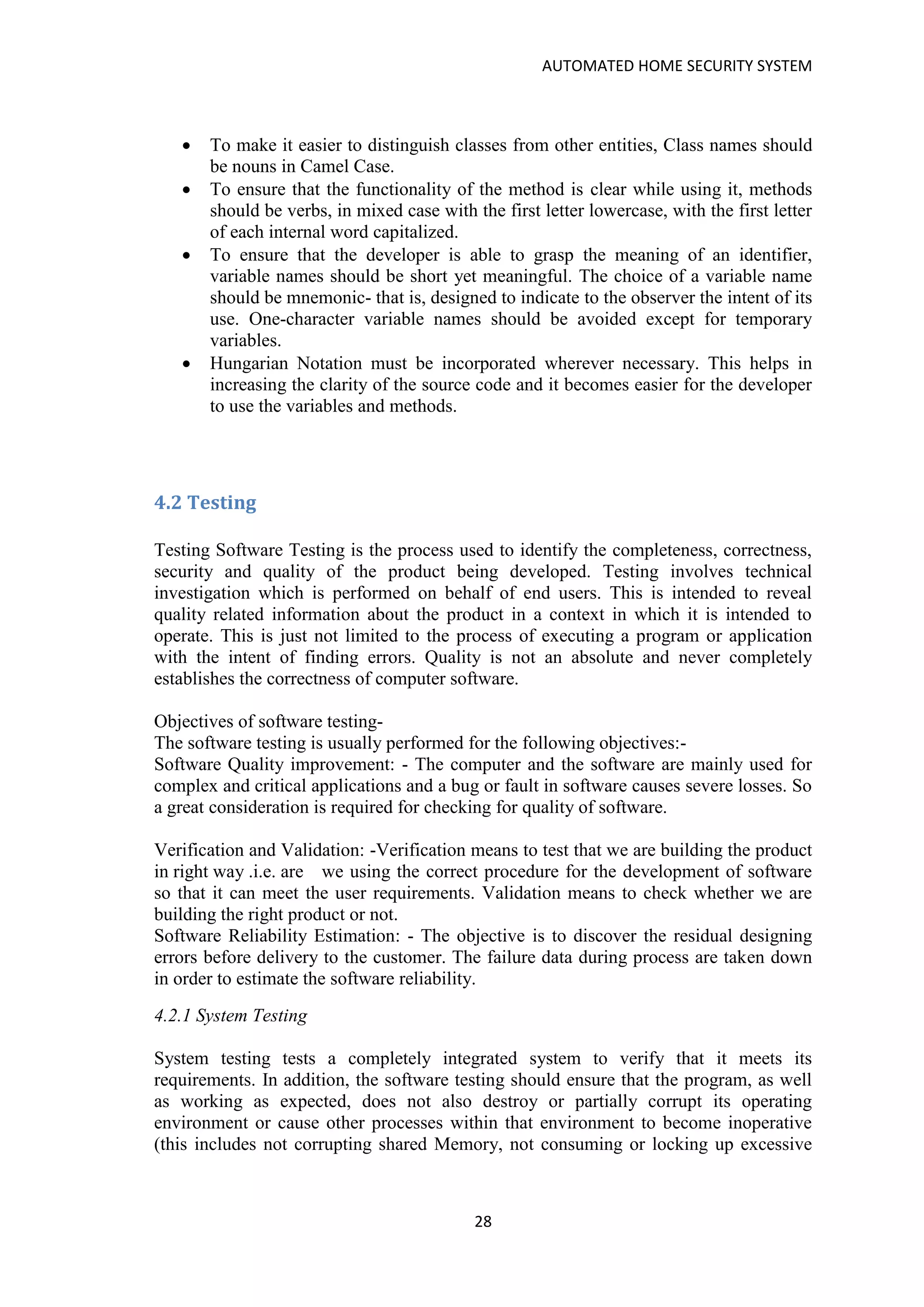 AUTOMATED HOME SECURITY SYSTEM
28
• To make it easier to distinguish classes from other entities, Class names should
be nouns in Camel Case.
• To ensure that the functionality of the method is clear while using it, methods
should be verbs, in mixed case with the first letter lowercase, with the first letter
of each internal word capitalized.
• To ensure that the developer is able to grasp the meaning of an identifier,
variable names should be short yet meaningful. The choice of a variable name
should be mnemonic- that is, designed to indicate to the observer the intent of its
use. One-character variable names should be avoided except for temporary
variables.
• Hungarian Notation must be incorporated wherever necessary. This helps in
increasing the clarity of the source code and it becomes easier for the developer
to use the variables and methods.
4.2 Testing
Testing Software Testing is the process used to identify the completeness, correctness,
security and quality of the product being developed. Testing involves technical
investigation which is performed on behalf of end users. This is intended to reveal
quality related information about the product in a context in which it is intended to
operate. This is just not limited to the process of executing a program or application
with the intent of finding errors. Quality is not an absolute and never completely
establishes the correctness of computer software.
Objectives of software testing-
The software testing is usually performed for the following objectives:-
Software Quality improvement: - The computer and the software are mainly used for
complex and critical applications and a bug or fault in software causes severe losses. So
a great consideration is required for checking for quality of software.
Verification and Validation: -Verification means to test that we are building the product
in right way .i.e. are we using the correct procedure for the development of software
so that it can meet the user requirements. Validation means to check whether we are
building the right product or not.
Software Reliability Estimation: - The objective is to discover the residual designing
errors before delivery to the customer. The failure data during process are taken down
in order to estimate the software reliability.
4.2.1 System Testing
System testing tests a completely integrated system to verify that it meets its
requirements. In addition, the software testing should ensure that the program, as well
as working as expected, does not also destroy or partially corrupt its operating
environment or cause other processes within that environment to become inoperative
(this includes not corrupting shared Memory, not consuming or locking up excessive
 