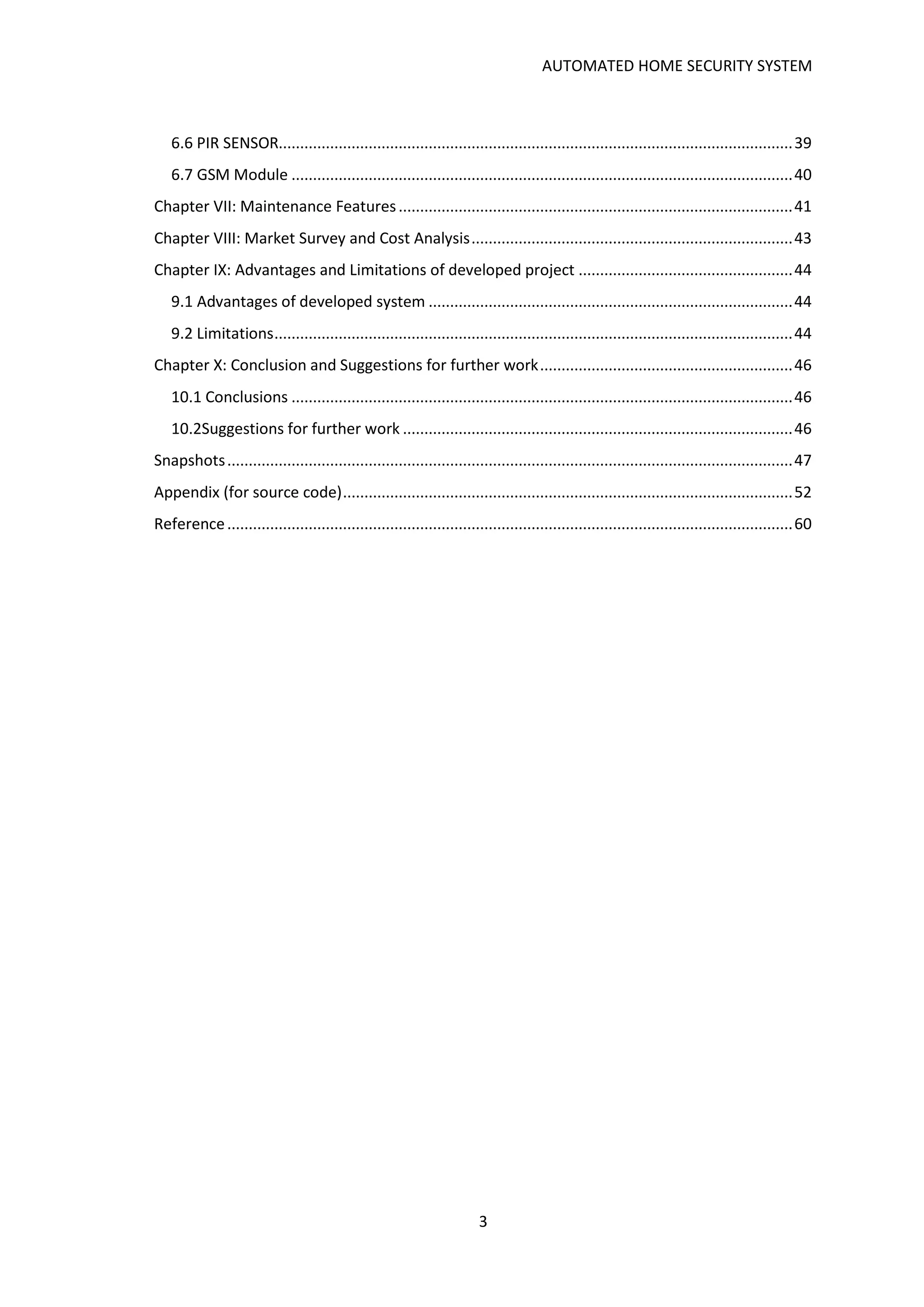 AUTOMATED HOME SECURITY SYSTEM
3
6.6 PIR SENSOR........................................................................................................................39
6.7 GSM Module .....................................................................................................................40
Chapter VII: Maintenance Features............................................................................................41
Chapter VIII: Market Survey and Cost Analysis...........................................................................43
Chapter IX: Advantages and Limitations of developed project ..................................................44
9.1 Advantages of developed system .....................................................................................44
9.2 Limitations.........................................................................................................................44
Chapter X: Conclusion and Suggestions for further work...........................................................46
10.1 Conclusions .....................................................................................................................46
10.2Suggestions for further work ...........................................................................................46
Snapshots....................................................................................................................................47
Appendix (for source code).........................................................................................................52
Reference....................................................................................................................................60
 