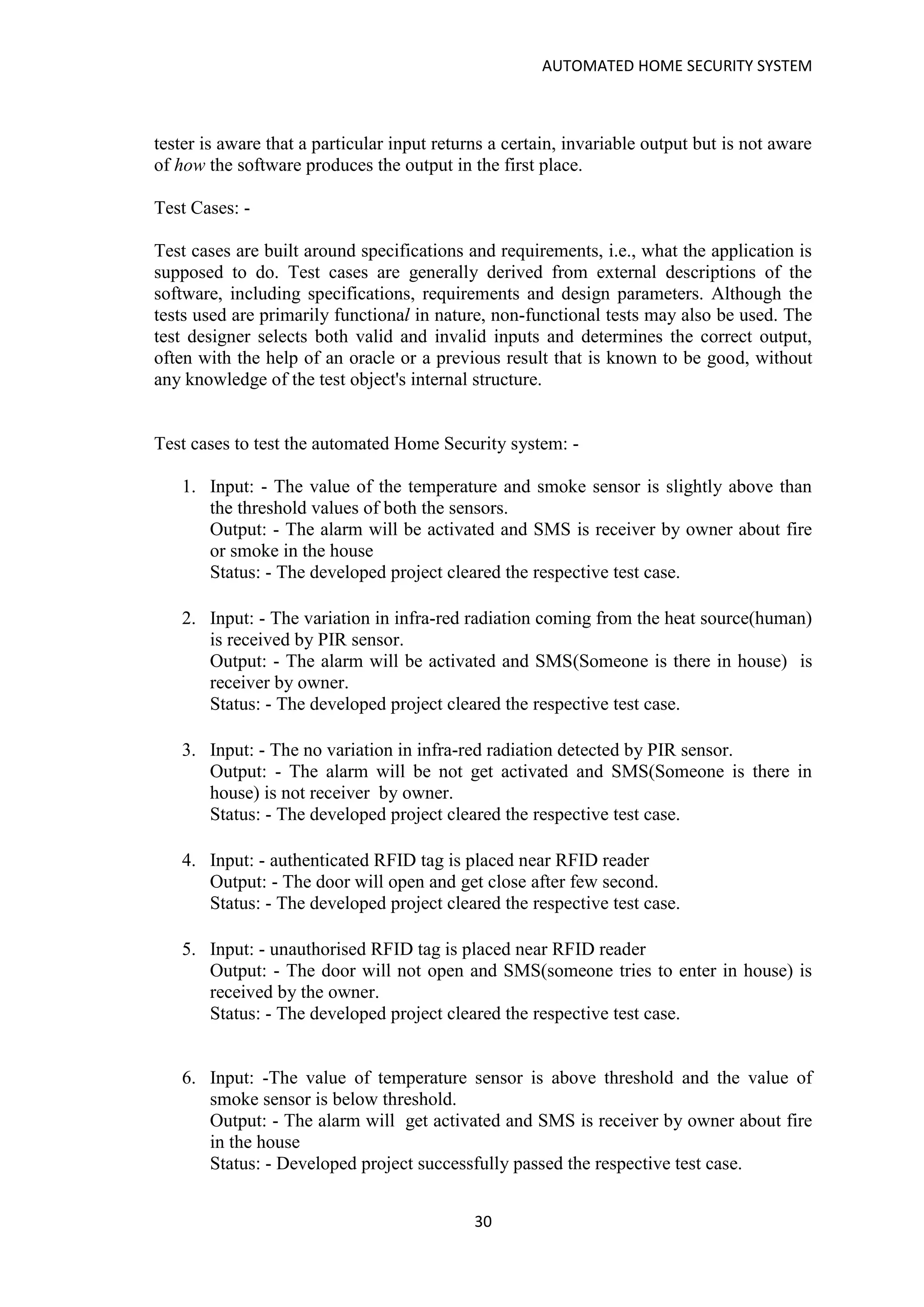 AUTOMATED HOME SECURITY SYSTEM
30
tester is aware that a particular input returns a certain, invariable output but is not aware
of how the software produces the output in the first place.
Test Cases: -
Test cases are built around specifications and requirements, i.e., what the application is
supposed to do. Test cases are generally derived from external descriptions of the
software, including specifications, requirements and design parameters. Although the
tests used are primarily functional in nature, non-functional tests may also be used. The
test designer selects both valid and invalid inputs and determines the correct output,
often with the help of an oracle or a previous result that is known to be good, without
any knowledge of the test object's internal structure.
Test cases to test the automated Home Security system: -
1. Input: - The value of the temperature and smoke sensor is slightly above than
the threshold values of both the sensors.
Output: - The alarm will be activated and SMS is receiver by owner about fire
or smoke in the house
Status: - The developed project cleared the respective test case.
2. Input: - The variation in infra-red radiation coming from the heat source(human)
is received by PIR sensor.
Output: - The alarm will be activated and SMS(Someone is there in house) is
receiver by owner.
Status: - The developed project cleared the respective test case.
3. Input: - The no variation in infra-red radiation detected by PIR sensor.
Output: - The alarm will be not get activated and SMS(Someone is there in
house) is not receiver by owner.
Status: - The developed project cleared the respective test case.
4. Input: - authenticated RFID tag is placed near RFID reader
Output: - The door will open and get close after few second.
Status: - The developed project cleared the respective test case.
5. Input: - unauthorised RFID tag is placed near RFID reader
Output: - The door will not open and SMS(someone tries to enter in house) is
received by the owner.
Status: - The developed project cleared the respective test case.
6. Input: -The value of temperature sensor is above threshold and the value of
smoke sensor is below threshold.
Output: - The alarm will get activated and SMS is receiver by owner about fire
in the house
Status: - Developed project successfully passed the respective test case.
 