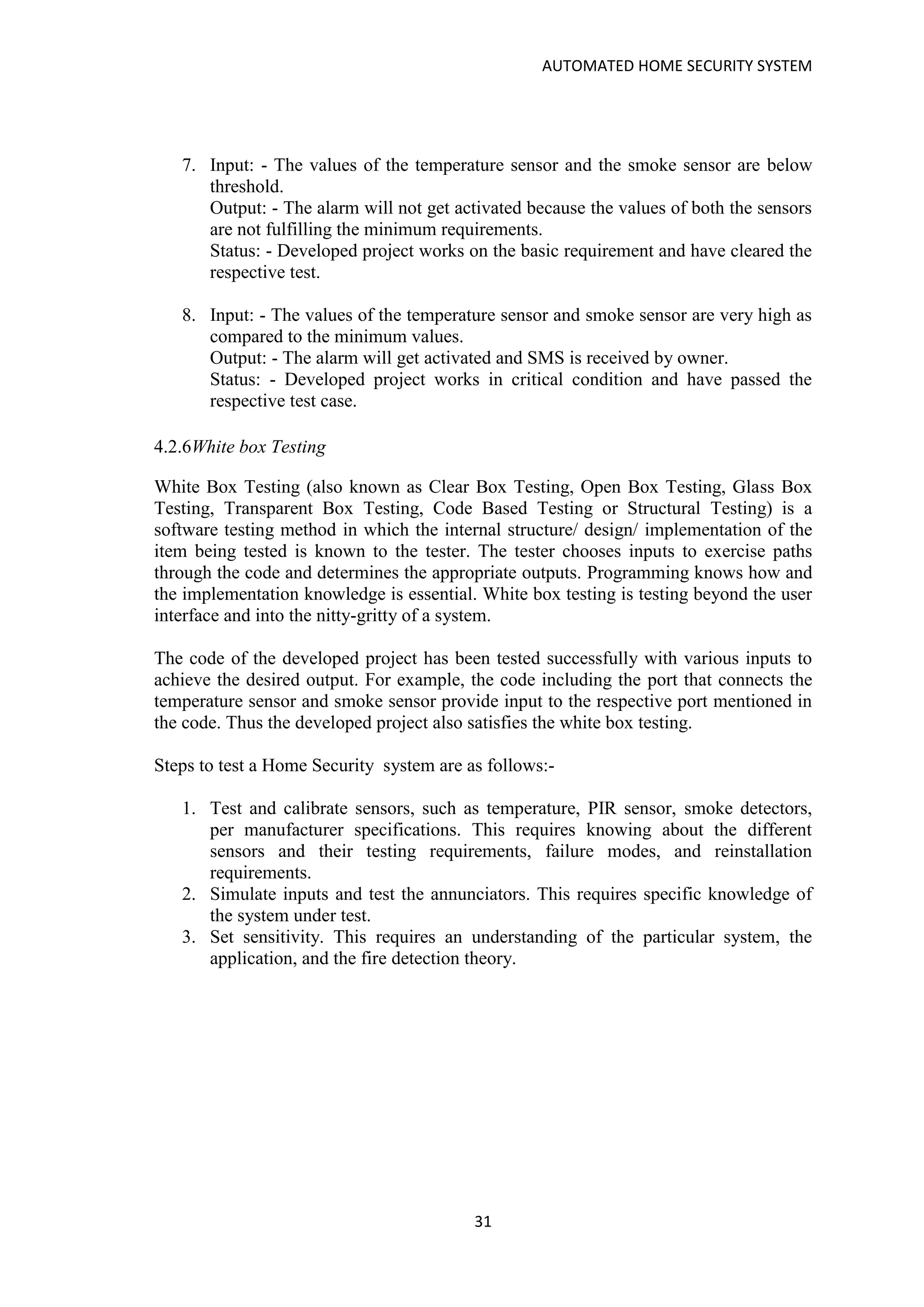 AUTOMATED HOME SECURITY SYSTEM
31
7. Input: - The values of the temperature sensor and the smoke sensor are below
threshold.
Output: - The alarm will not get activated because the values of both the sensors
are not fulfilling the minimum requirements.
Status: - Developed project works on the basic requirement and have cleared the
respective test.
8. Input: - The values of the temperature sensor and smoke sensor are very high as
compared to the minimum values.
Output: - The alarm will get activated and SMS is received by owner.
Status: - Developed project works in critical condition and have passed the
respective test case.
4.2.6White box Testing
White Box Testing (also known as Clear Box Testing, Open Box Testing, Glass Box
Testing, Transparent Box Testing, Code Based Testing or Structural Testing) is a
software testing method in which the internal structure/ design/ implementation of the
item being tested is known to the tester. The tester chooses inputs to exercise paths
through the code and determines the appropriate outputs. Programming knows how and
the implementation knowledge is essential. White box testing is testing beyond the user
interface and into the nitty-gritty of a system.
The code of the developed project has been tested successfully with various inputs to
achieve the desired output. For example, the code including the port that connects the
temperature sensor and smoke sensor provide input to the respective port mentioned in
the code. Thus the developed project also satisfies the white box testing.
Steps to test a Home Security system are as follows:-
1. Test and calibrate sensors, such as temperature, PIR sensor, smoke detectors,
per manufacturer specifications. This requires knowing about the different
sensors and their testing requirements, failure modes, and reinstallation
requirements.
2. Simulate inputs and test the annunciators. This requires specific knowledge of
the system under test.
3. Set sensitivity. This requires an understanding of the particular system, the
application, and the fire detection theory.
 