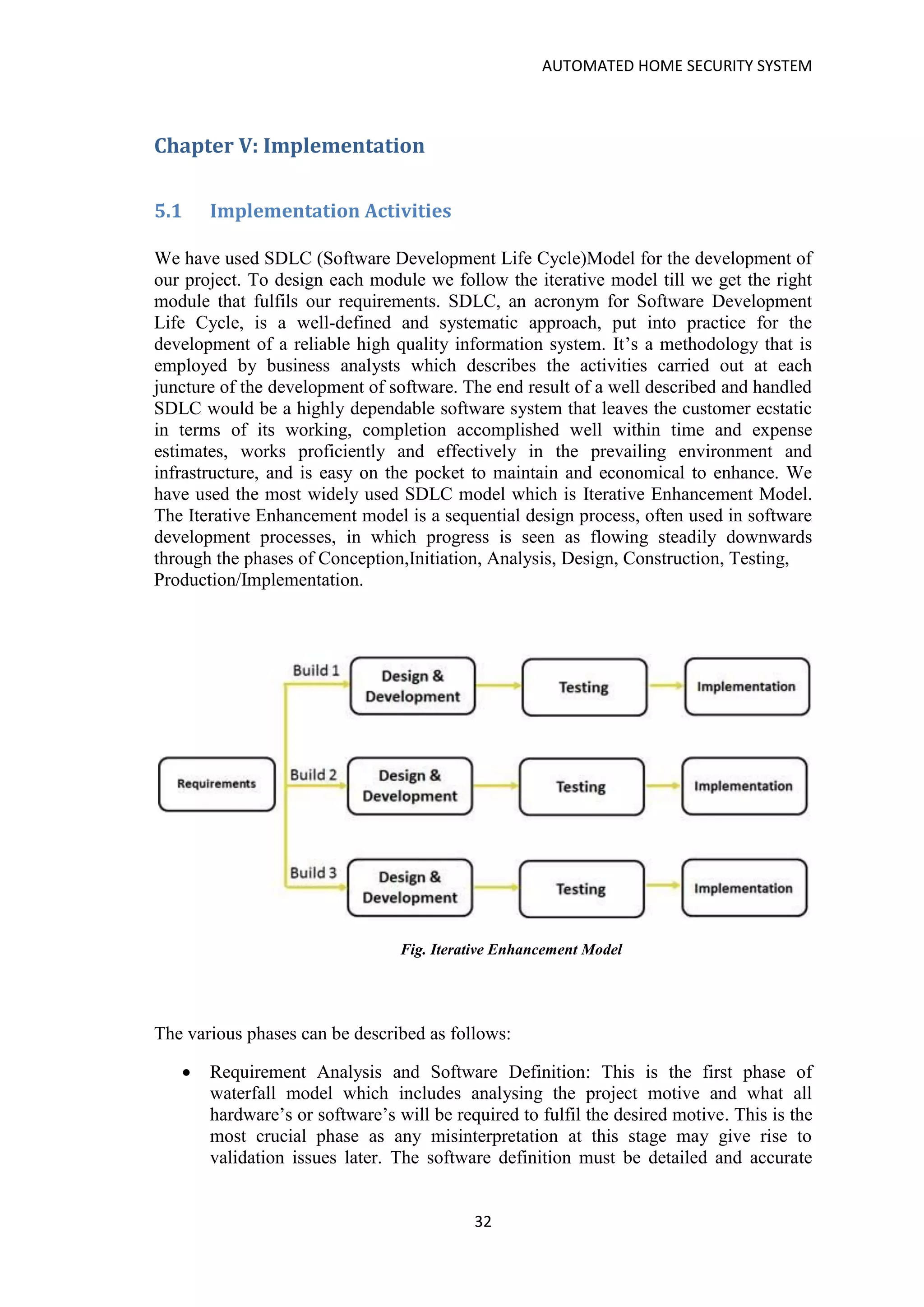 AUTOMATED HOME SECURITY SYSTEM
32
Chapter V: Implementation
5.1 Implementation Activities
We have used SDLC (Software Development Life Cycle)Model for the development of
our project. To design each module we follow the iterative model till we get the right
module that fulfils our requirements. SDLC, an acronym for Software Development
Life Cycle, is a well-defined and systematic approach, put into practice for the
development of a reliable high quality information system. It’s a methodology that is
employed by business analysts which describes the activities carried out at each
juncture of the development of software. The end result of a well described and handled
SDLC would be a highly dependable software system that leaves the customer ecstatic
in terms of its working, completion accomplished well within time and expense
estimates, works proficiently and effectively in the prevailing environment and
infrastructure, and is easy on the pocket to maintain and economical to enhance. We
have used the most widely used SDLC model which is Iterative Enhancement Model.
The Iterative Enhancement model is a sequential design process, often used in software
development processes, in which progress is seen as flowing steadily downwards
through the phases of Conception,Initiation, Analysis, Design, Construction, Testing,
Production/Implementation.
Fig. Iterative Enhancement Model
The various phases can be described as follows:
• Requirement Analysis and Software Definition: This is the first phase of
waterfall model which includes analysing the project motive and what all
hardware’s or software’s will be required to fulfil the desired motive. This is the
most crucial phase as any misinterpretation at this stage may give rise to
validation issues later. The software definition must be detailed and accurate
 