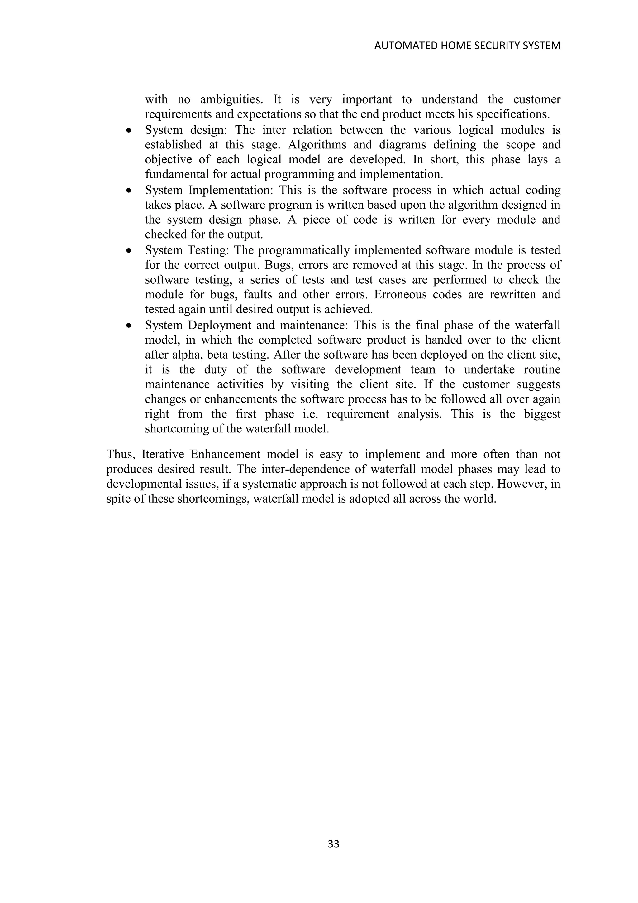 AUTOMATED HOME SECURITY SYSTEM
33
with no ambiguities. It is very important to understand the customer
requirements and expectations so that the end product meets his specifications.
• System design: The inter relation between the various logical modules is
established at this stage. Algorithms and diagrams defining the scope and
objective of each logical model are developed. In short, this phase lays a
fundamental for actual programming and implementation.
• System Implementation: This is the software process in which actual coding
takes place. A software program is written based upon the algorithm designed in
the system design phase. A piece of code is written for every module and
checked for the output.
• System Testing: The programmatically implemented software module is tested
for the correct output. Bugs, errors are removed at this stage. In the process of
software testing, a series of tests and test cases are performed to check the
module for bugs, faults and other errors. Erroneous codes are rewritten and
tested again until desired output is achieved.
• System Deployment and maintenance: This is the final phase of the waterfall
model, in which the completed software product is handed over to the client
after alpha, beta testing. After the software has been deployed on the client site,
it is the duty of the software development team to undertake routine
maintenance activities by visiting the client site. If the customer suggests
changes or enhancements the software process has to be followed all over again
right from the first phase i.e. requirement analysis. This is the biggest
shortcoming of the waterfall model.
Thus, Iterative Enhancement model is easy to implement and more often than not
produces desired result. The inter-dependence of waterfall model phases may lead to
developmental issues, if a systematic approach is not followed at each step. However, in
spite of these shortcomings, waterfall model is adopted all across the world.
 