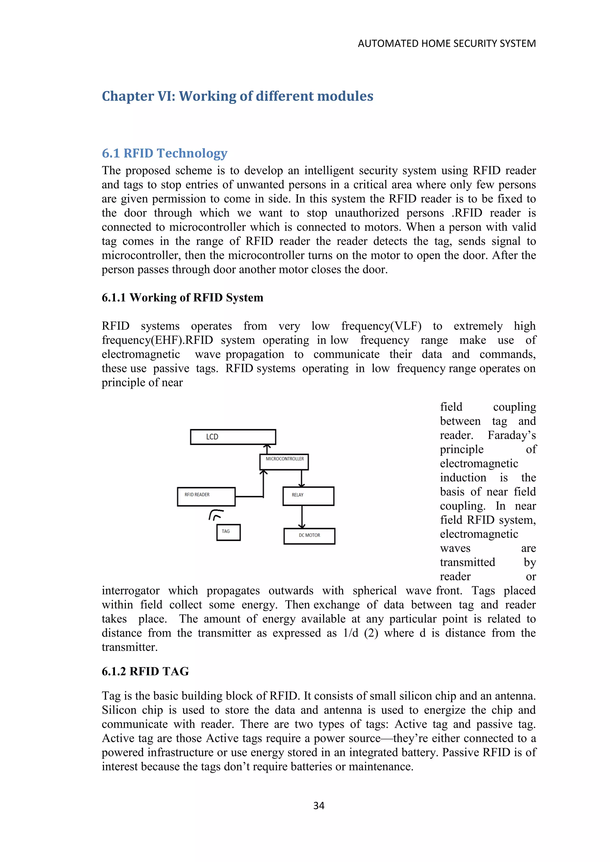 AUTOMATED HOME SECURITY SYSTEM
34
Chapter VI: Working of different modules
6.1 RFID Technology
The proposed scheme is to develop an intelligent security system using RFID reader
and tags to stop entries of unwanted persons in a critical area where only few persons
are given permission to come in side. In this system the RFID reader is to be fixed to
the door through which we want to stop unauthorized persons .RFID reader is
connected to microcontroller which is connected to motors. When a person with valid
tag comes in the range of RFID reader the reader detects the tag, sends signal to
microcontroller, then the microcontroller turns on the motor to open the door. After the
person passes through door another motor closes the door.
6.1.1 Working of RFID System
RFID systems operates from very low frequency(VLF) to extremely high
frequency(EHF).RFID system operating in low frequency range make use of
electromagnetic wave propagation to communicate their data and commands,
these use passive tags. RFID systems operating in low frequency range operates on
principle of near
field coupling
between tag and
reader. Faraday’s
principle of
electromagnetic
induction is the
basis of near field
coupling. In near
field RFID system,
electromagnetic
waves are
transmitted by
reader or
interrogator which propagates outwards with spherical wave front. Tags placed
within field collect some energy. Then exchange of data between tag and reader
takes place. The amount of energy available at any particular point is related to
distance from the transmitter as expressed as 1/d (2) where d is distance from the
transmitter.
6.1.2 RFID TAG
Tag is the basic building block of RFID. It consists of small silicon chip and an antenna.
Silicon chip is used to store the data and antenna is used to energize the chip and
communicate with reader. There are two types of tags: Active tag and passive tag.
Active tag are those Active tags require a power source—they’re either connected to a
powered infrastructure or use energy stored in an integrated battery. Passive RFID is of
interest because the tags don’t require batteries or maintenance.
 