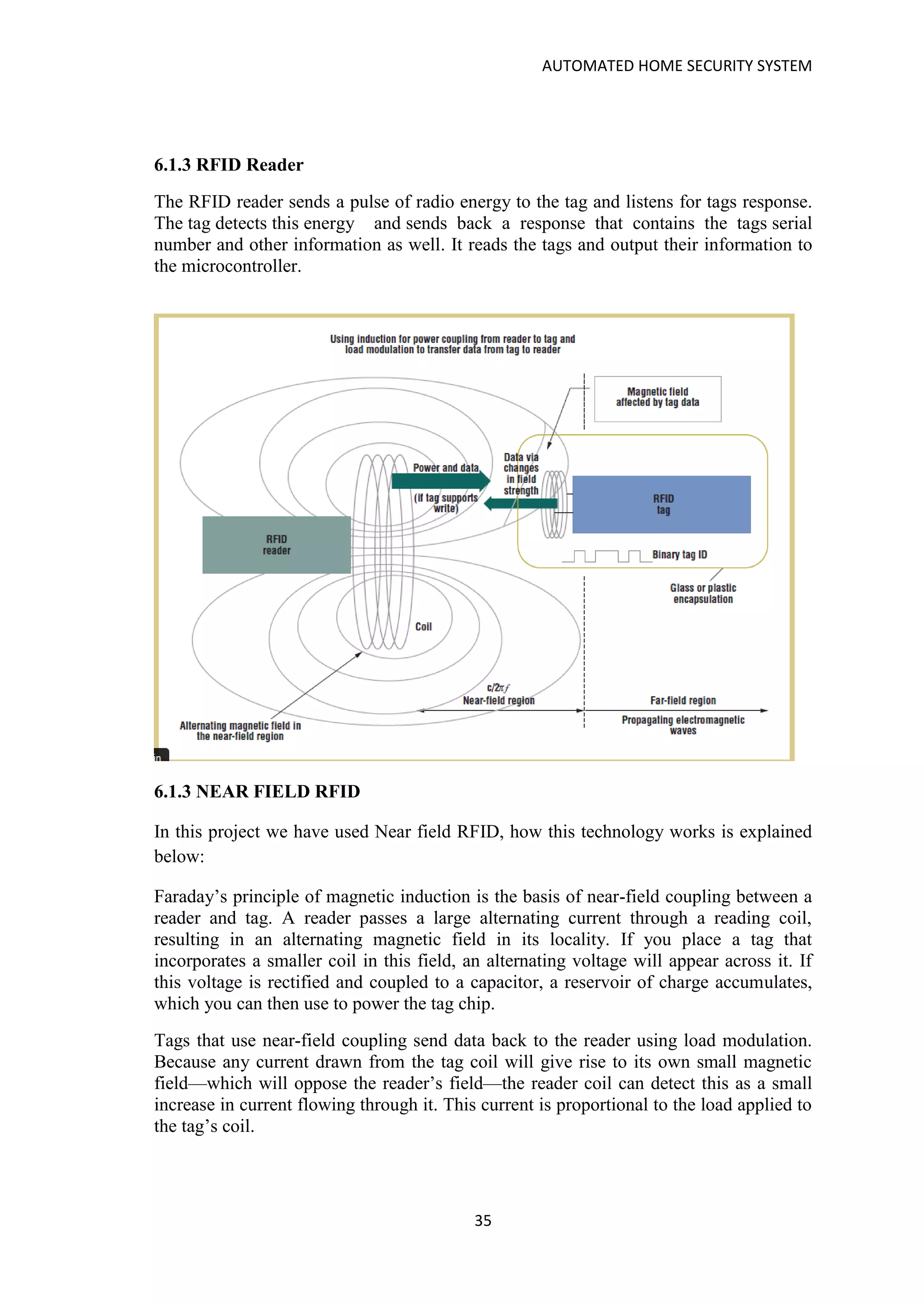AUTOMATED HOME SECURITY SYSTEM
35
6.1.3 RFID Reader
The RFID reader sends a pulse of radio energy to the tag and listens for tags response.
The tag detects this energy and sends back a response that contains the tags serial
number and other information as well. It reads the tags and output their information to
the microcontroller.
6.1.3 NEAR FIELD RFID
In this project we have used Near field RFID, how this technology works is explained
below:
Faraday’s principle of magnetic induction is the basis of near-field coupling between a
reader and tag. A reader passes a large alternating current through a reading coil,
resulting in an alternating magnetic field in its locality. If you place a tag that
incorporates a smaller coil in this field, an alternating voltage will appear across it. If
this voltage is rectified and coupled to a capacitor, a reservoir of charge accumulates,
which you can then use to power the tag chip.
Tags that use near-field coupling send data back to the reader using load modulation.
Because any current drawn from the tag coil will give rise to its own small magnetic
field—which will oppose the reader’s field—the reader coil can detect this as a small
increase in current flowing through it. This current is proportional to the load applied to
the tag’s coil.
 