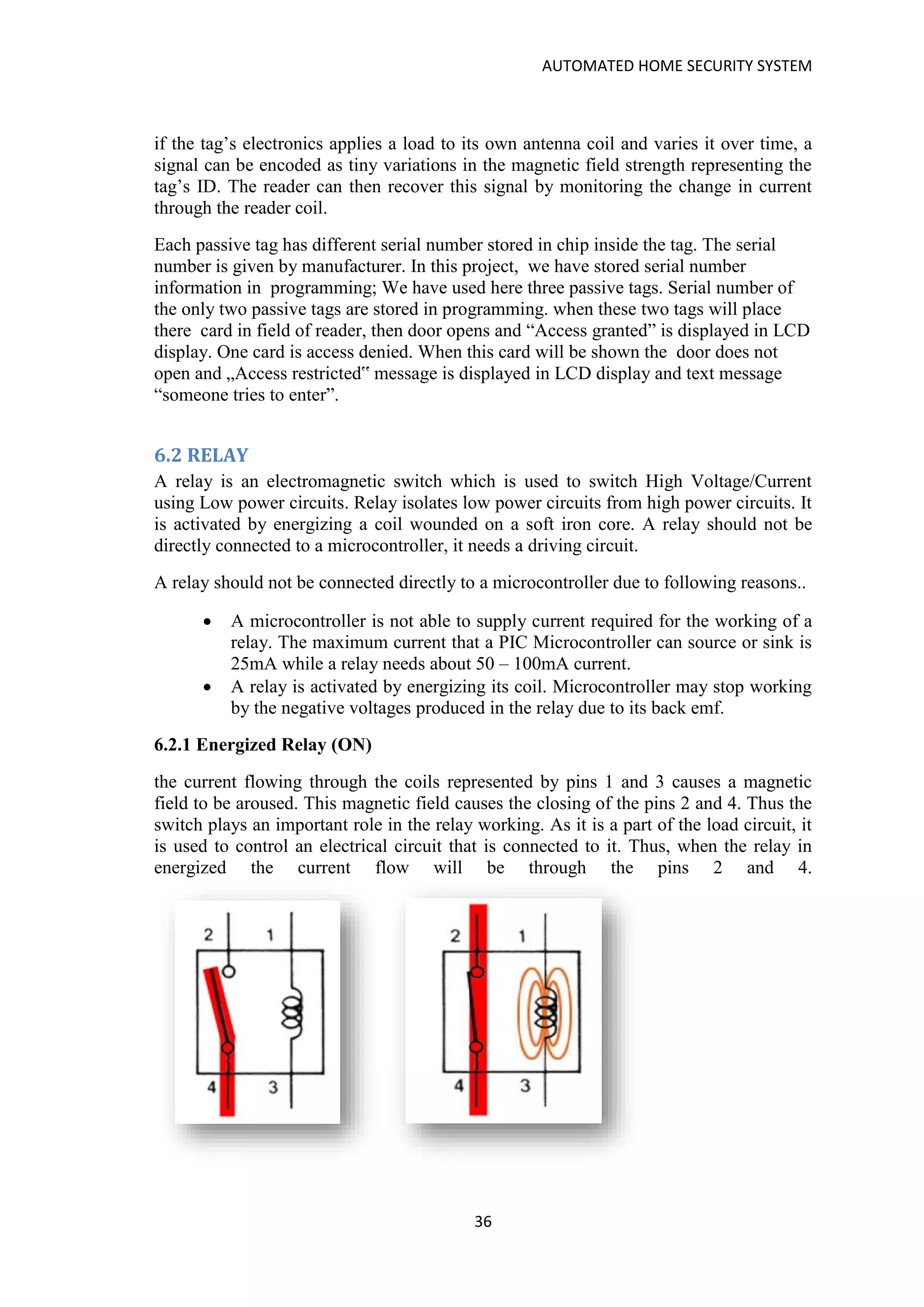 AUTOMATED HOME SECURITY SYSTEM
36
if the tag’s electronics applies a load to its own antenna coil and varies it over time, a
signal can be encoded as tiny variations in the magnetic field strength representing the
tag’s ID. The reader can then recover this signal by monitoring the change in current
through the reader coil.
Each passive tag has different serial number stored in chip inside the tag. The serial
number is given by manufacturer. In this project, we have stored serial number
information in programming; We have used here three passive tags. Serial number of
the only two passive tags are stored in programming. when these two tags will place
there card in field of reader, then door opens and “Access granted” is displayed in LCD
display. One card is access denied. When this card will be shown the door does not
open and „Access restricted‟ message is displayed in LCD display and text message
“someone tries to enter”.
6.2 RELAY
A relay is an electromagnetic switch which is used to switch High Voltage/Current
using Low power circuits. Relay isolates low power circuits from high power circuits. It
is activated by energizing a coil wounded on a soft iron core. A relay should not be
directly connected to a microcontroller, it needs a driving circuit.
A relay should not be connected directly to a microcontroller due to following reasons..
• A microcontroller is not able to supply current required for the working of a
relay. The maximum current that a PIC Microcontroller can source or sink is
25mA while a relay needs about 50 – 100mA current.
• A relay is activated by energizing its coil. Microcontroller may stop working
by the negative voltages produced in the relay due to its back emf.
6.2.1 Energized Relay (ON)
the current flowing through the coils represented by pins 1 and 3 causes a magnetic
field to be aroused. This magnetic field causes the closing of the pins 2 and 4. Thus the
switch plays an important role in the relay working. As it is a part of the load circuit, it
is used to control an electrical circuit that is connected to it. Thus, when the relay in
energized the current flow will be through the pins 2 and 4.
 