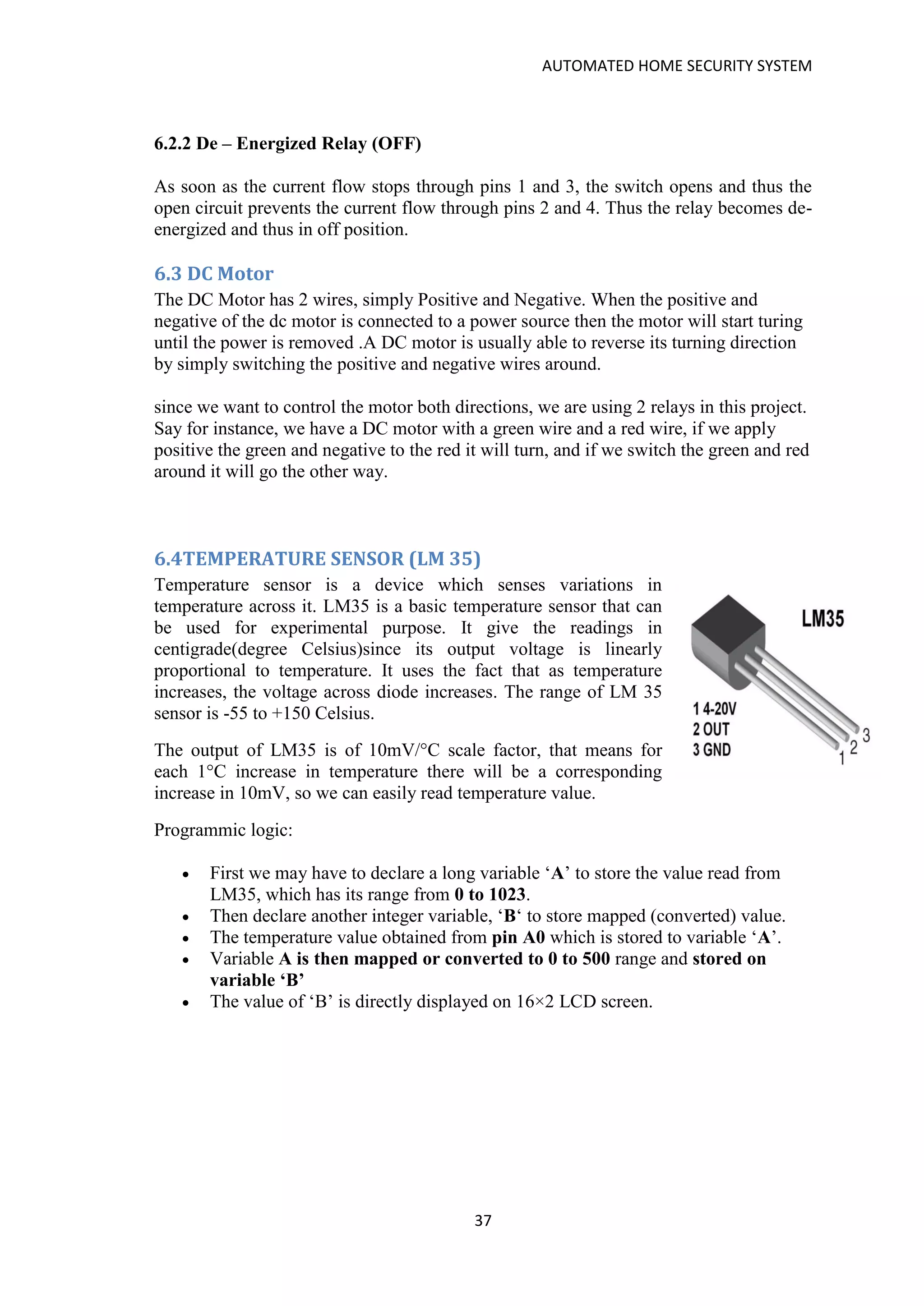 AUTOMATED HOME SECURITY SYSTEM
37
6.2.2 De – Energized Relay (OFF)
As soon as the current flow stops through pins 1 and 3, the switch opens and thus the
open circuit prevents the current flow through pins 2 and 4. Thus the relay becomes de-
energized and thus in off position.
6.3 DC Motor
The DC Motor has 2 wires, simply Positive and Negative. When the positive and
negative of the dc motor is connected to a power source then the motor will start turing
until the power is removed .A DC motor is usually able to reverse its turning direction
by simply switching the positive and negative wires around.
since we want to control the motor both directions, we are using 2 relays in this project.
Say for instance, we have a DC motor with a green wire and a red wire, if we apply
positive the green and negative to the red it will turn, and if we switch the green and red
around it will go the other way.
6.4TEMPERATURE SENSOR (LM 35)
Temperature sensor is a device which senses variations in
temperature across it. LM35 is a basic temperature sensor that can
be used for experimental purpose. It give the readings in
centigrade(degree Celsius)since its output voltage is linearly
proportional to temperature. It uses the fact that as temperature
increases, the voltage across diode increases. The range of LM 35
sensor is -55 to +150 Celsius.
The output of LM35 is of 10mV/°C scale factor, that means for
each 1°C increase in temperature there will be a corresponding
increase in 10mV, so we can easily read temperature value.
Programmic logic:
• First we may have to declare a long variable ‘A’ to store the value read from
LM35, which has its range from 0 to 1023.
• Then declare another integer variable, ‘B‘ to store mapped (converted) value.
• The temperature value obtained from pin A0 which is stored to variable ‘A’.
• Variable A is then mapped or converted to 0 to 500 range and stored on
variable ‘B’
• The value of ‘B’ is directly displayed on 16×2 LCD screen.
 