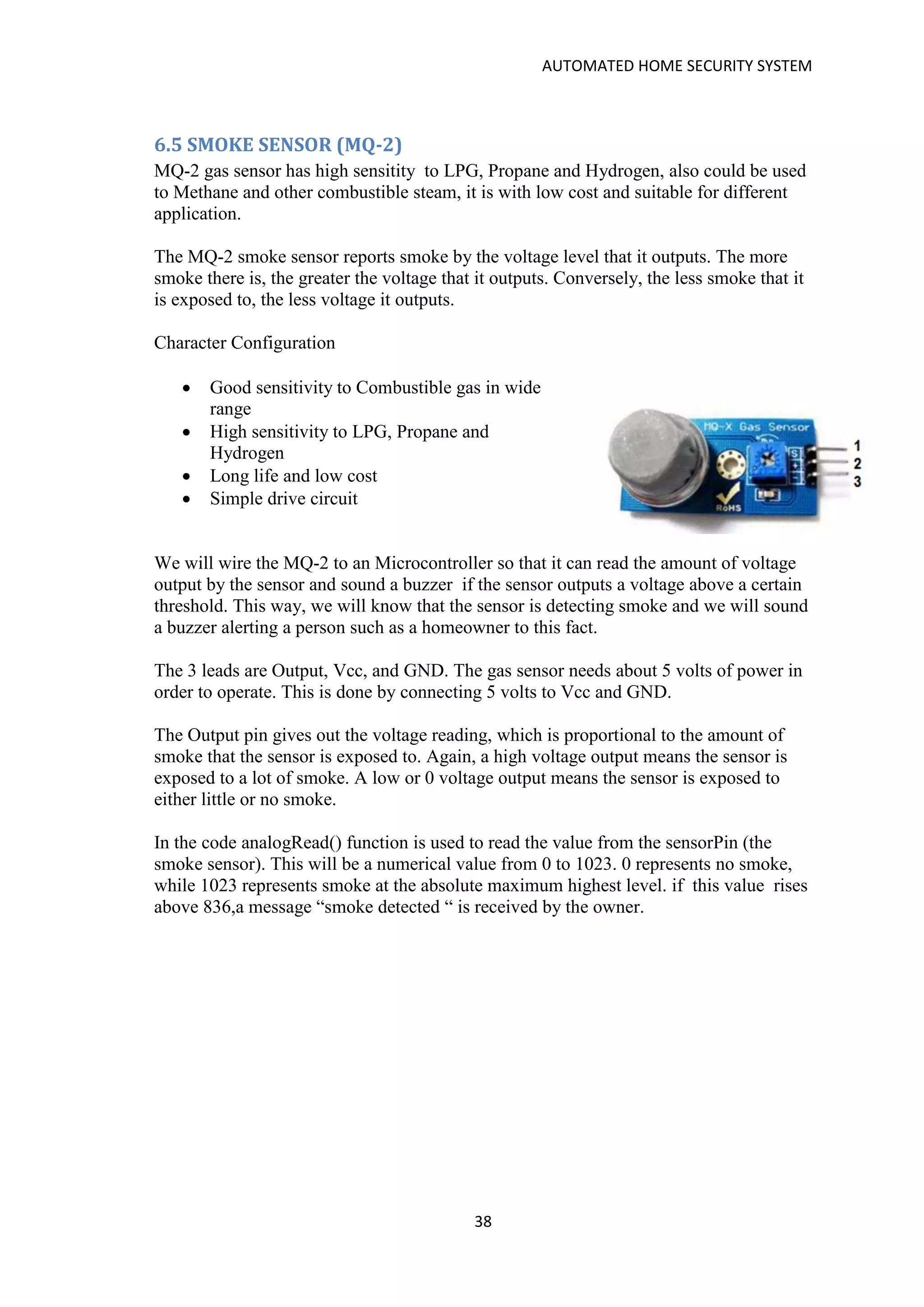 AUTOMATED HOME SECURITY SYSTEM
38
6.5 SMOKE SENSOR (MQ-2)
MQ-2 gas sensor has high sensitity to LPG, Propane and Hydrogen, also could be used
to Methane and other combustible steam, it is with low cost and suitable for different
application.
The MQ-2 smoke sensor reports smoke by the voltage level that it outputs. The more
smoke there is, the greater the voltage that it outputs. Conversely, the less smoke that it
is exposed to, the less voltage it outputs.
Character Configuration
• Good sensitivity to Combustible gas in wide
range
• High sensitivity to LPG, Propane and
Hydrogen
• Long life and low cost
• Simple drive circuit
We will wire the MQ-2 to an Microcontroller so that it can read the amount of voltage
output by the sensor and sound a buzzer if the sensor outputs a voltage above a certain
threshold. This way, we will know that the sensor is detecting smoke and we will sound
a buzzer alerting a person such as a homeowner to this fact.
The 3 leads are Output, Vcc, and GND. The gas sensor needs about 5 volts of power in
order to operate. This is done by connecting 5 volts to Vcc and GND.
The Output pin gives out the voltage reading, which is proportional to the amount of
smoke that the sensor is exposed to. Again, a high voltage output means the sensor is
exposed to a lot of smoke. A low or 0 voltage output means the sensor is exposed to
either little or no smoke.
In the code analogRead() function is used to read the value from the sensorPin (the
smoke sensor). This will be a numerical value from 0 to 1023. 0 represents no smoke,
while 1023 represents smoke at the absolute maximum highest level. if this value rises
above 836,a message “smoke detected “ is received by the owner.
 