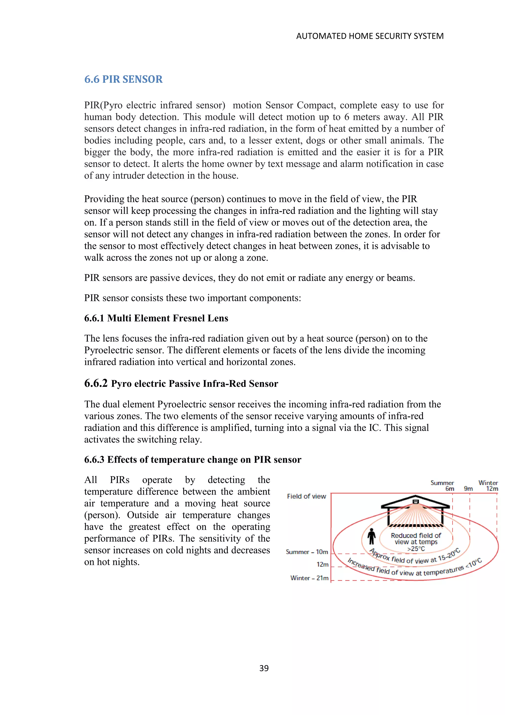 AUTOMATED HOME SECURITY SYSTEM
39
6.6 PIR SENSOR
PIR(Pyro electric infrared sensor) motion Sensor Compact, complete easy to use for
human body detection. This module will detect motion up to 6 meters away. All PIR
sensors detect changes in infra-red radiation, in the form of heat emitted by a number of
bodies including people, cars and, to a lesser extent, dogs or other small animals. The
bigger the body, the more infra-red radiation is emitted and the easier it is for a PIR
sensor to detect. It alerts the home owner by text message and alarm notification in case
of any intruder detection in the house.
Providing the heat source (person) continues to move in the field of view, the PIR
sensor will keep processing the changes in infra-red radiation and the lighting will stay
on. If a person stands still in the field of view or moves out of the detection area, the
sensor will not detect any changes in infra-red radiation between the zones. In order for
the sensor to most effectively detect changes in heat between zones, it is advisable to
walk across the zones not up or along a zone.
PIR sensors are passive devices, they do not emit or radiate any energy or beams.
PIR sensor consists these two important components:
6.6.1 Multi Element Fresnel Lens
The lens focuses the infra-red radiation given out by a heat source (person) on to the
Pyroelectric sensor. The different elements or facets of the lens divide the incoming
infrared radiation into vertical and horizontal zones.
6.6.2 Pyro electric Passive Infra-Red Sensor
The dual element Pyroelectric sensor receives the incoming infra-red radiation from the
various zones. The two elements of the sensor receive varying amounts of infra-red
radiation and this difference is amplified, turning into a signal via the IC. This signal
activates the switching relay.
6.6.3 Effects of temperature change on PIR sensor
All PIRs operate by detecting the
temperature difference between the ambient
air temperature and a moving heat source
(person). Outside air temperature changes
have the greatest effect on the operating
performance of PIRs. The sensitivity of the
sensor increases on cold nights and decreases
on hot nights.
 