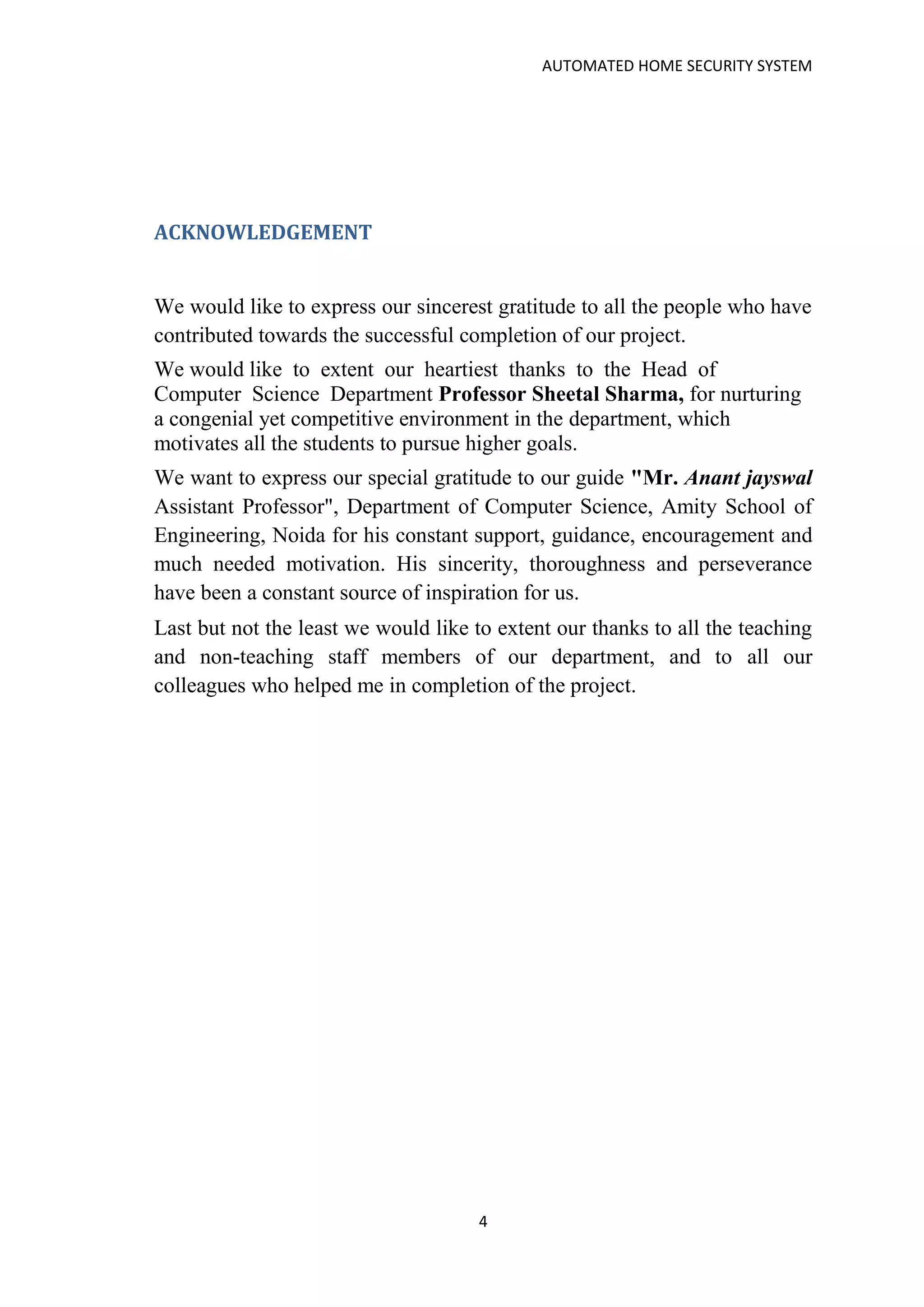 AUTOMATED HOME SECURITY SYSTEM
4
ACKNOWLEDGEMENT
We would like to express our sincerest gratitude to all the people who have
contributed towards the successful completion of our project.
We would like to extent our heartiest thanks to the Head of
Computer Science Department Professor Sheetal Sharma, for nurturing
a congenial yet competitive environment in the department, which
motivates all the students to pursue higher goals.
We want to express our special gratitude to our guide "Mr. Anant jayswal
Assistant Professor", Department of Computer Science, Amity School of
Engineering, Noida for his constant support, guidance, encouragement and
much needed motivation. His sincerity, thoroughness and perseverance
have been a constant source of inspiration for us.
Last but not the least we would like to extent our thanks to all the teaching
and non-teaching staff members of our department, and to all our
colleagues who helped me in completion of the project.
 