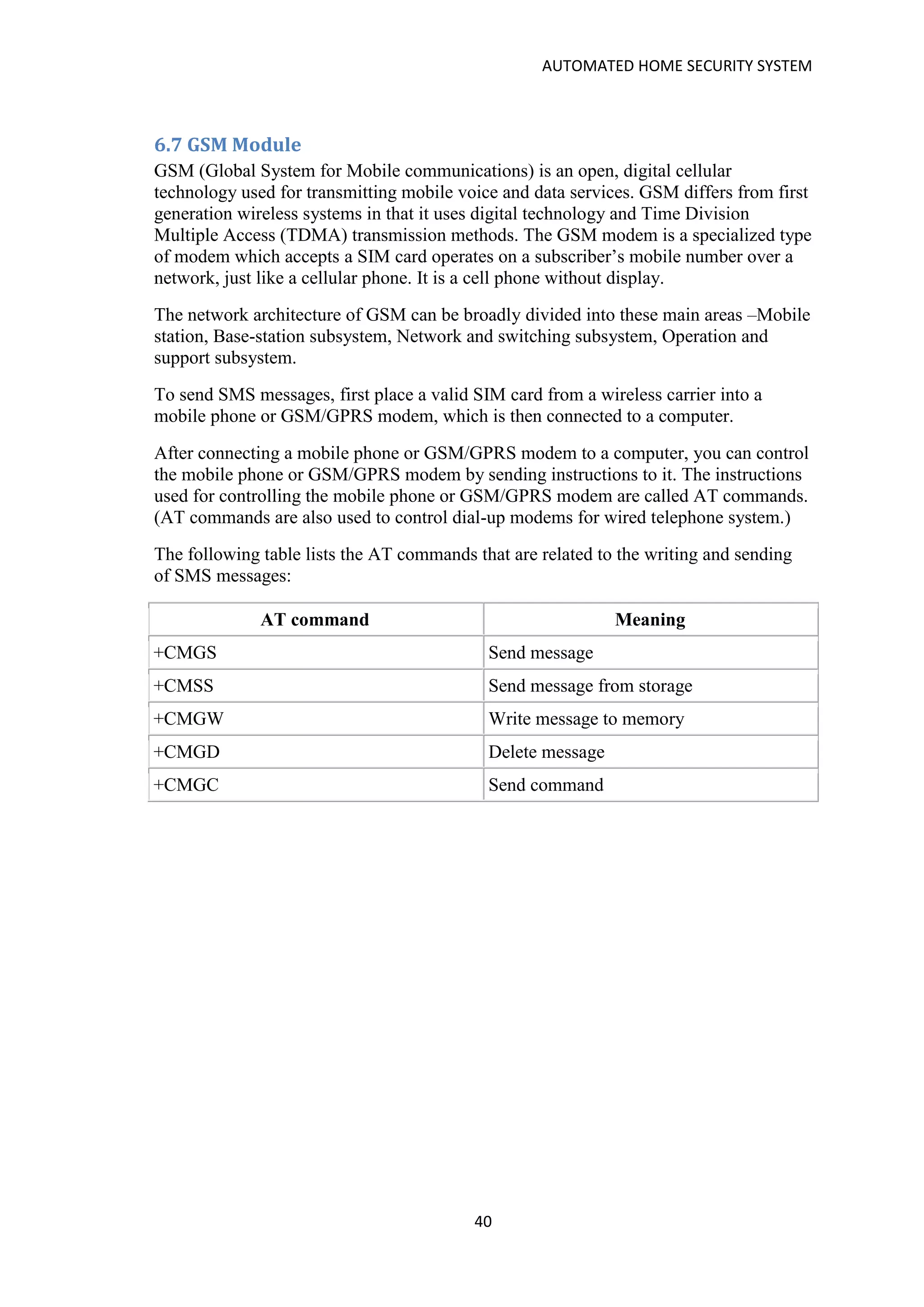 AUTOMATED HOME SECURITY SYSTEM
40
6.7 GSM Module
GSM (Global System for Mobile communications) is an open, digital cellular
technology used for transmitting mobile voice and data services. GSM differs from first
generation wireless systems in that it uses digital technology and Time Division
Multiple Access (TDMA) transmission methods. The GSM modem is a specialized type
of modem which accepts a SIM card operates on a subscriber’s mobile number over a
network, just like a cellular phone. It is a cell phone without display.
The network architecture of GSM can be broadly divided into these main areas –Mobile
station, Base-station subsystem, Network and switching subsystem, Operation and
support subsystem.
To send SMS messages, first place a valid SIM card from a wireless carrier into a
mobile phone or GSM/GPRS modem, which is then connected to a computer.
After connecting a mobile phone or GSM/GPRS modem to a computer, you can control
the mobile phone or GSM/GPRS modem by sending instructions to it. The instructions
used for controlling the mobile phone or GSM/GPRS modem are called AT commands.
(AT commands are also used to control dial-up modems for wired telephone system.)
The following table lists the AT commands that are related to the writing and sending
of SMS messages:
AT command Meaning
+CMGS Send message
+CMSS Send message from storage
+CMGW Write message to memory
+CMGD Delete message
+CMGC Send command
 