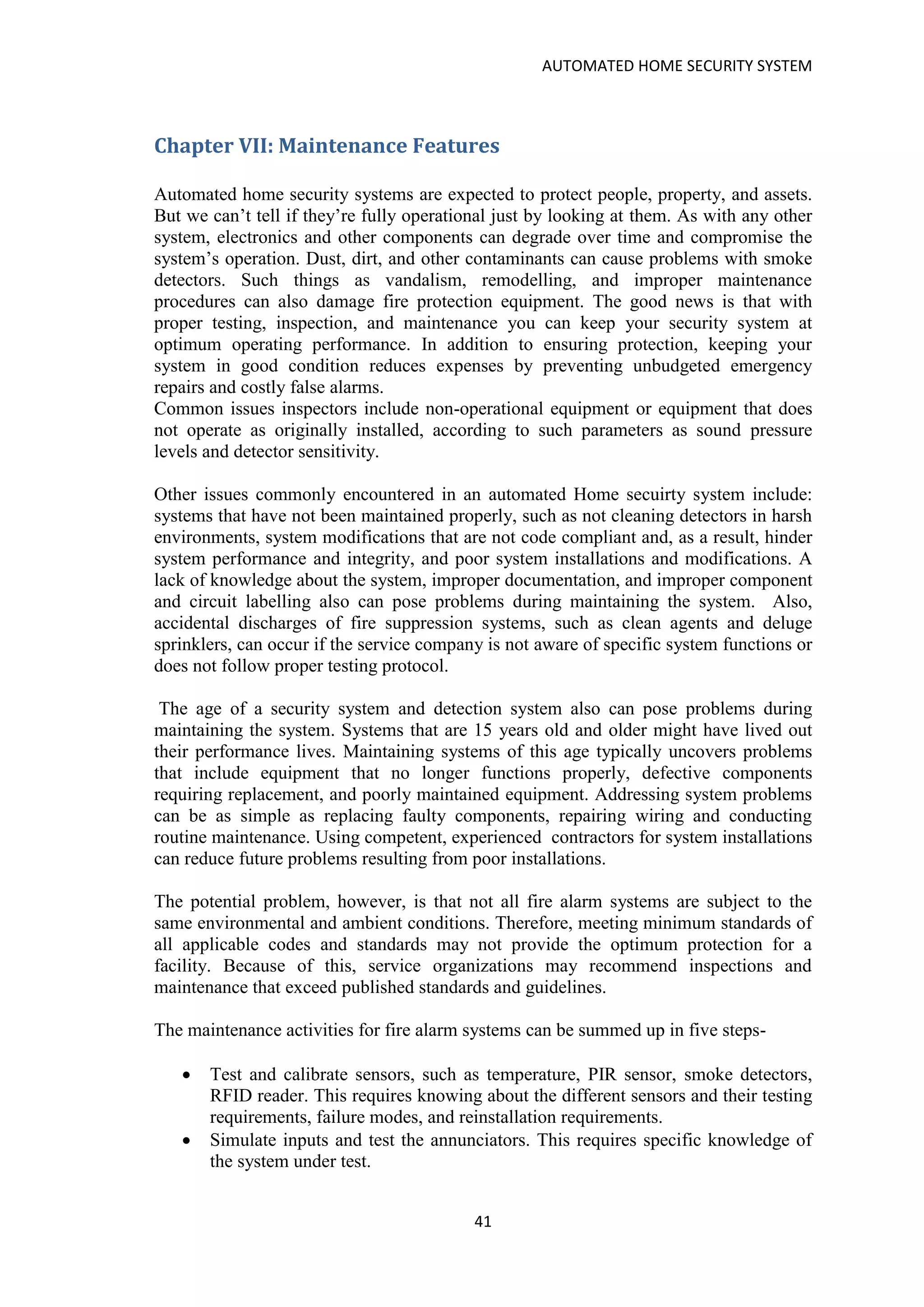 AUTOMATED HOME SECURITY SYSTEM
41
Chapter VII: Maintenance Features
Automated home security systems are expected to protect people, property, and assets.
But we can’t tell if they’re fully operational just by looking at them. As with any other
system, electronics and other components can degrade over time and compromise the
system’s operation. Dust, dirt, and other contaminants can cause problems with smoke
detectors. Such things as vandalism, remodelling, and improper maintenance
procedures can also damage fire protection equipment. The good news is that with
proper testing, inspection, and maintenance you can keep your security system at
optimum operating performance. In addition to ensuring protection, keeping your
system in good condition reduces expenses by preventing unbudgeted emergency
repairs and costly false alarms.
Common issues inspectors include non-operational equipment or equipment that does
not operate as originally installed, according to such parameters as sound pressure
levels and detector sensitivity.
Other issues commonly encountered in an automated Home secuirty system include:
systems that have not been maintained properly, such as not cleaning detectors in harsh
environments, system modifications that are not code compliant and, as a result, hinder
system performance and integrity, and poor system installations and modifications. A
lack of knowledge about the system, improper documentation, and improper component
and circuit labelling also can pose problems during maintaining the system. Also,
accidental discharges of fire suppression systems, such as clean agents and deluge
sprinklers, can occur if the service company is not aware of specific system functions or
does not follow proper testing protocol.
The age of a security system and detection system also can pose problems during
maintaining the system. Systems that are 15 years old and older might have lived out
their performance lives. Maintaining systems of this age typically uncovers problems
that include equipment that no longer functions properly, defective components
requiring replacement, and poorly maintained equipment. Addressing system problems
can be as simple as replacing faulty components, repairing wiring and conducting
routine maintenance. Using competent, experienced contractors for system installations
can reduce future problems resulting from poor installations.
The potential problem, however, is that not all fire alarm systems are subject to the
same environmental and ambient conditions. Therefore, meeting minimum standards of
all applicable codes and standards may not provide the optimum protection for a
facility. Because of this, service organizations may recommend inspections and
maintenance that exceed published standards and guidelines.
The maintenance activities for fire alarm systems can be summed up in five steps-
• Test and calibrate sensors, such as temperature, PIR sensor, smoke detectors,
RFID reader. This requires knowing about the different sensors and their testing
requirements, failure modes, and reinstallation requirements.
• Simulate inputs and test the annunciators. This requires specific knowledge of
the system under test.
 