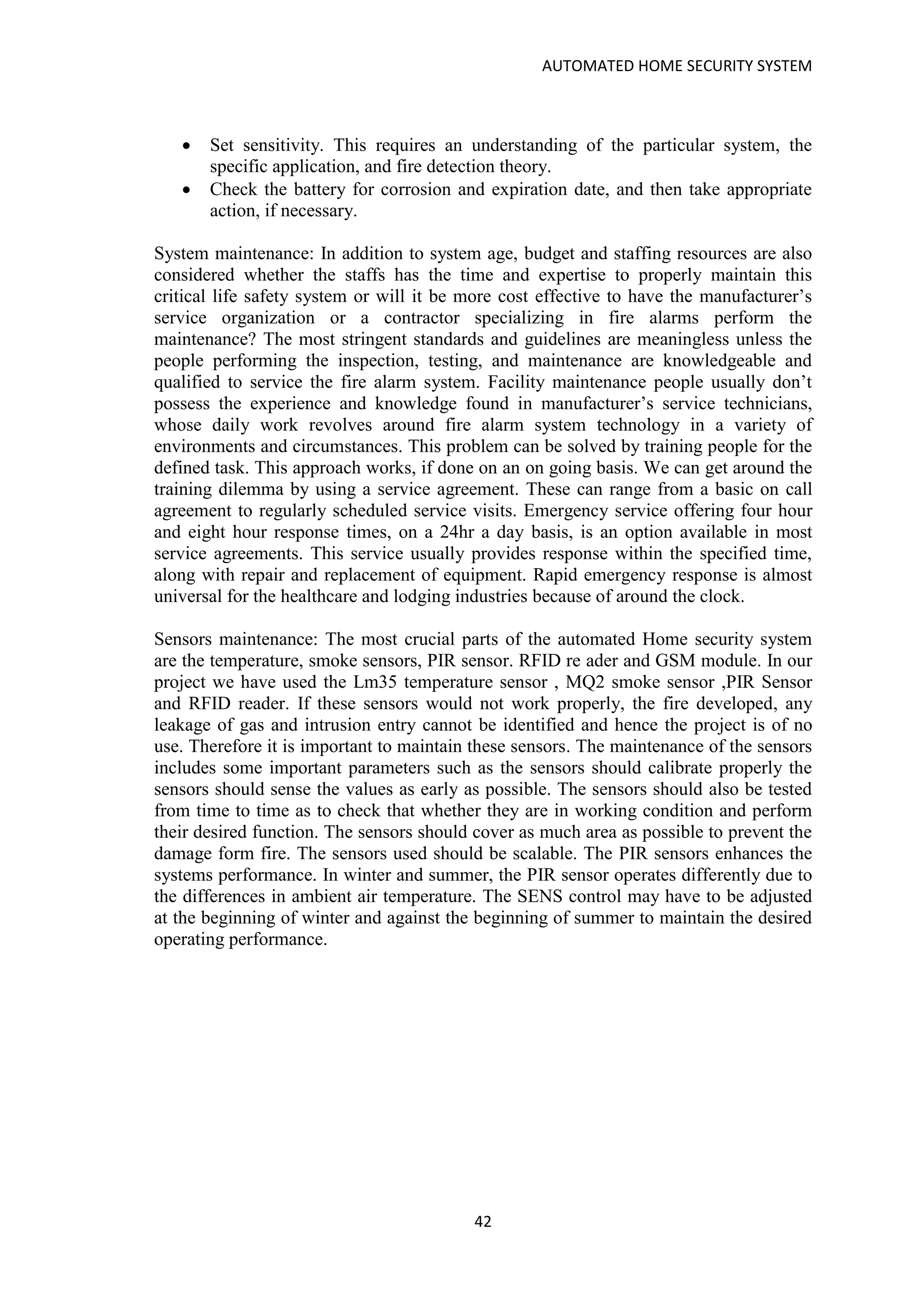 AUTOMATED HOME SECURITY SYSTEM
42
• Set sensitivity. This requires an understanding of the particular system, the
specific application, and fire detection theory.
• Check the battery for corrosion and expiration date, and then take appropriate
action, if necessary.
System maintenance: In addition to system age, budget and staffing resources are also
considered whether the staffs has the time and expertise to properly maintain this
critical life safety system or will it be more cost effective to have the manufacturer’s
service organization or a contractor specializing in fire alarms perform the
maintenance? The most stringent standards and guidelines are meaningless unless the
people performing the inspection, testing, and maintenance are knowledgeable and
qualified to service the fire alarm system. Facility maintenance people usually don’t
possess the experience and knowledge found in manufacturer’s service technicians,
whose daily work revolves around fire alarm system technology in a variety of
environments and circumstances. This problem can be solved by training people for the
defined task. This approach works, if done on an on going basis. We can get around the
training dilemma by using a service agreement. These can range from a basic on call
agreement to regularly scheduled service visits. Emergency service offering four hour
and eight hour response times, on a 24hr a day basis, is an option available in most
service agreements. This service usually provides response within the specified time,
along with repair and replacement of equipment. Rapid emergency response is almost
universal for the healthcare and lodging industries because of around the clock.
Sensors maintenance: The most crucial parts of the automated Home security system
are the temperature, smoke sensors, PIR sensor. RFID re ader and GSM module. In our
project we have used the Lm35 temperature sensor , MQ2 smoke sensor ,PIR Sensor
and RFID reader. If these sensors would not work properly, the fire developed, any
leakage of gas and intrusion entry cannot be identified and hence the project is of no
use. Therefore it is important to maintain these sensors. The maintenance of the sensors
includes some important parameters such as the sensors should calibrate properly the
sensors should sense the values as early as possible. The sensors should also be tested
from time to time as to check that whether they are in working condition and perform
their desired function. The sensors should cover as much area as possible to prevent the
damage form fire. The sensors used should be scalable. The PIR sensors enhances the
systems performance. In winter and summer, the PIR sensor operates differently due to
the differences in ambient air temperature. The SENS control may have to be adjusted
at the beginning of winter and against the beginning of summer to maintain the desired
operating performance.
 