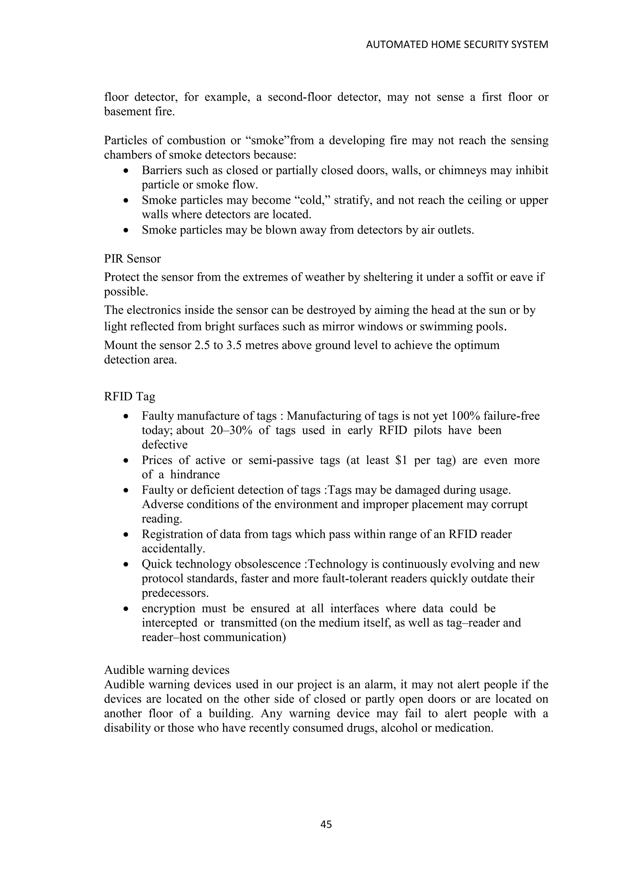 AUTOMATED HOME SECURITY SYSTEM
45
floor detector, for example, a second-floor detector, may not sense a first floor or
basement fire.
Particles of combustion or “smoke”from a developing fire may not reach the sensing
chambers of smoke detectors because:
• Barriers such as closed or partially closed doors, walls, or chimneys may inhibit
particle or smoke flow.
• Smoke particles may become “cold,” stratify, and not reach the ceiling or upper
walls where detectors are located.
• Smoke particles may be blown away from detectors by air outlets.
PIR Sensor
Protect the sensor from the extremes of weather by sheltering it under a soffit or eave if
possible.
The electronics inside the sensor can be destroyed by aiming the head at the sun or by
light reflected from bright surfaces such as mirror windows or swimming pools.
Mount the sensor 2.5 to 3.5 metres above ground level to achieve the optimum
detection area.
RFID Tag
• Faulty manufacture of tags : Manufacturing of tags is not yet 100% failure-free
today; about 20–30% of tags used in early RFID pilots have been
defective
• Prices of active or semi-passive tags (at least $1 per tag) are even more
of a hindrance
• Faulty or deficient detection of tags :Tags may be damaged during usage.
Adverse conditions of the environment and improper placement may corrupt
reading.
• Registration of data from tags which pass within range of an RFID reader
accidentally.
• Quick technology obsolescence :Technology is continuously evolving and new
protocol standards, faster and more fault-tolerant readers quickly outdate their
predecessors.
• encryption must be ensured at all interfaces where data could be
intercepted or transmitted (on the medium itself, as well as tag–reader and
reader–host communication)
Audible warning devices
Audible warning devices used in our project is an alarm, it may not alert people if the
devices are located on the other side of closed or partly open doors or are located on
another floor of a building. Any warning device may fail to alert people with a
disability or those who have recently consumed drugs, alcohol or medication.
 