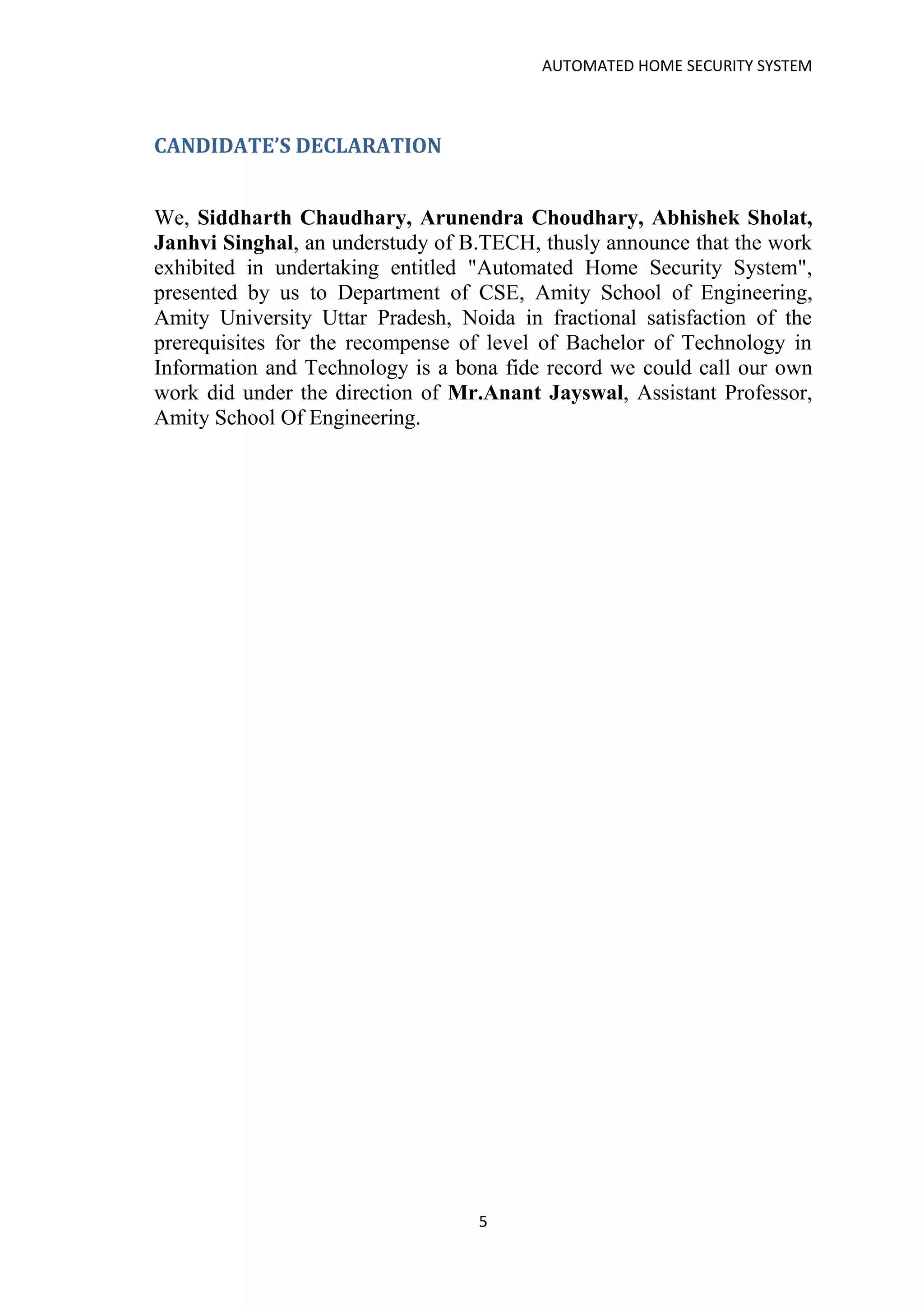 AUTOMATED HOME SECURITY SYSTEM
5
CANDIDATE’S DECLARATION
We, Siddharth Chaudhary, Arunendra Choudhary, Abhishek Sholat,
Janhvi Singhal, an understudy of B.TECH, thusly announce that the work
exhibited in undertaking entitled "Automated Home Security System",
presented by us to Department of CSE, Amity School of Engineering,
Amity University Uttar Pradesh, Noida in fractional satisfaction of the
prerequisites for the recompense of level of Bachelor of Technology in
Information and Technology is a bona fide record we could call our own
work did under the direction of Mr.Anant Jayswal, Assistant Professor,
Amity School Of Engineering.
 