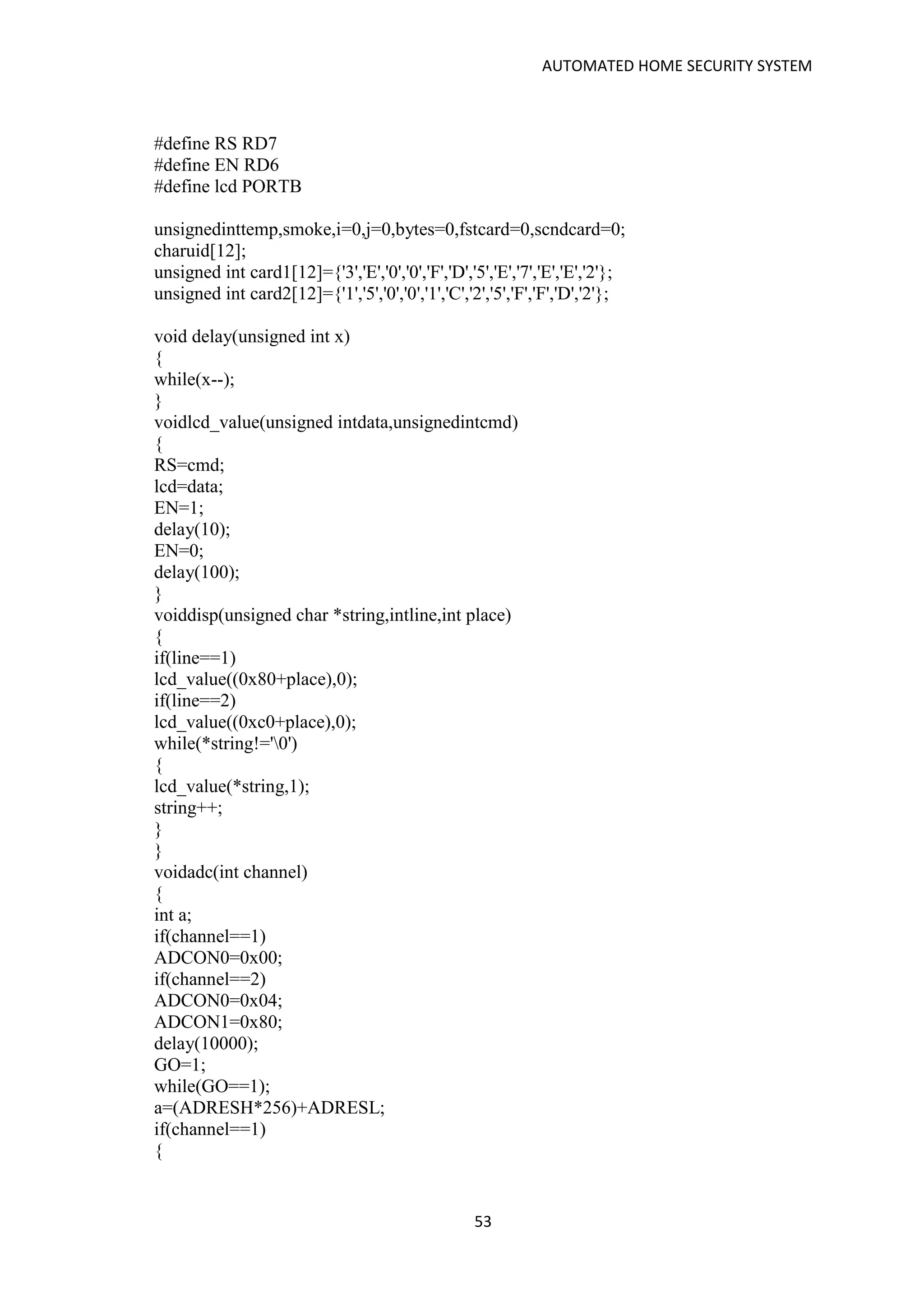 AUTOMATED HOME SECURITY SYSTEM
53
#define RS RD7
#define EN RD6
#define lcd PORTB
unsignedinttemp,smoke,i=0,j=0,bytes=0,fstcard=0,scndcard=0;
charuid[12];
unsigned int card1[12]={'3','E','0','0','F','D','5','E','7','E','E','2'};
unsigned int card2[12]={'1','5','0','0','1','C','2','5','F','F','D','2'};
void delay(unsigned int x)
{
while(x--);
}
voidlcd_value(unsigned intdata,unsignedintcmd)
{
RS=cmd;
lcd=data;
EN=1;
delay(10);
EN=0;
delay(100);
}
voiddisp(unsigned char *string,intline,int place)
{
if(line==1)
lcd_value((0x80+place),0);
if(line==2)
lcd_value((0xc0+place),0);
while(*string!='0')
{
lcd_value(*string,1);
string++;
}
}
voidadc(int channel)
{
int a;
if(channel==1)
ADCON0=0x00;
if(channel==2)
ADCON0=0x04;
ADCON1=0x80;
delay(10000);
GO=1;
while(GO==1);
a=(ADRESH*256)+ADRESL;
if(channel==1)
{
 