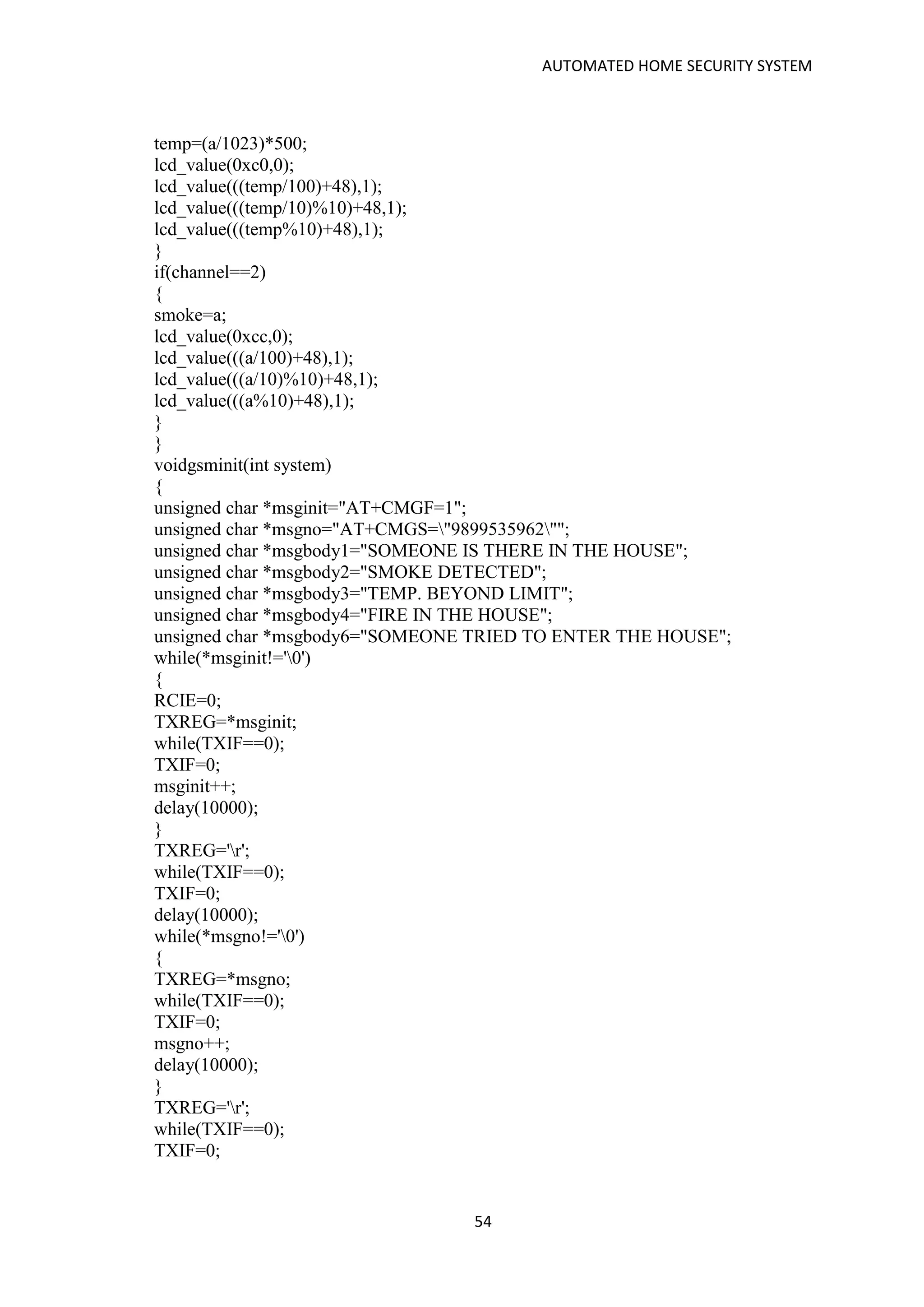 AUTOMATED HOME SECURITY SYSTEM
54
temp=(a/1023)*500;
lcd_value(0xc0,0);
lcd_value(((temp/100)+48),1);
lcd_value(((temp/10)%10)+48,1);
lcd_value(((temp%10)+48),1);
}
if(channel==2)
{
smoke=a;
lcd_value(0xcc,0);
lcd_value(((a/100)+48),1);
lcd_value(((a/10)%10)+48,1);
lcd_value(((a%10)+48),1);
}
}
voidgsminit(int system)
{
unsigned char *msginit="AT+CMGF=1";
unsigned char *msgno="AT+CMGS="9899535962"";
unsigned char *msgbody1="SOMEONE IS THERE IN THE HOUSE";
unsigned char *msgbody2="SMOKE DETECTED";
unsigned char *msgbody3="TEMP. BEYOND LIMIT";
unsigned char *msgbody4="FIRE IN THE HOUSE";
unsigned char *msgbody6="SOMEONE TRIED TO ENTER THE HOUSE";
while(*msginit!='0')
{
RCIE=0;
TXREG=*msginit;
while(TXIF==0);
TXIF=0;
msginit++;
delay(10000);
}
TXREG='r';
while(TXIF==0);
TXIF=0;
delay(10000);
while(*msgno!='0')
{
TXREG=*msgno;
while(TXIF==0);
TXIF=0;
msgno++;
delay(10000);
}
TXREG='r';
while(TXIF==0);
TXIF=0;
 