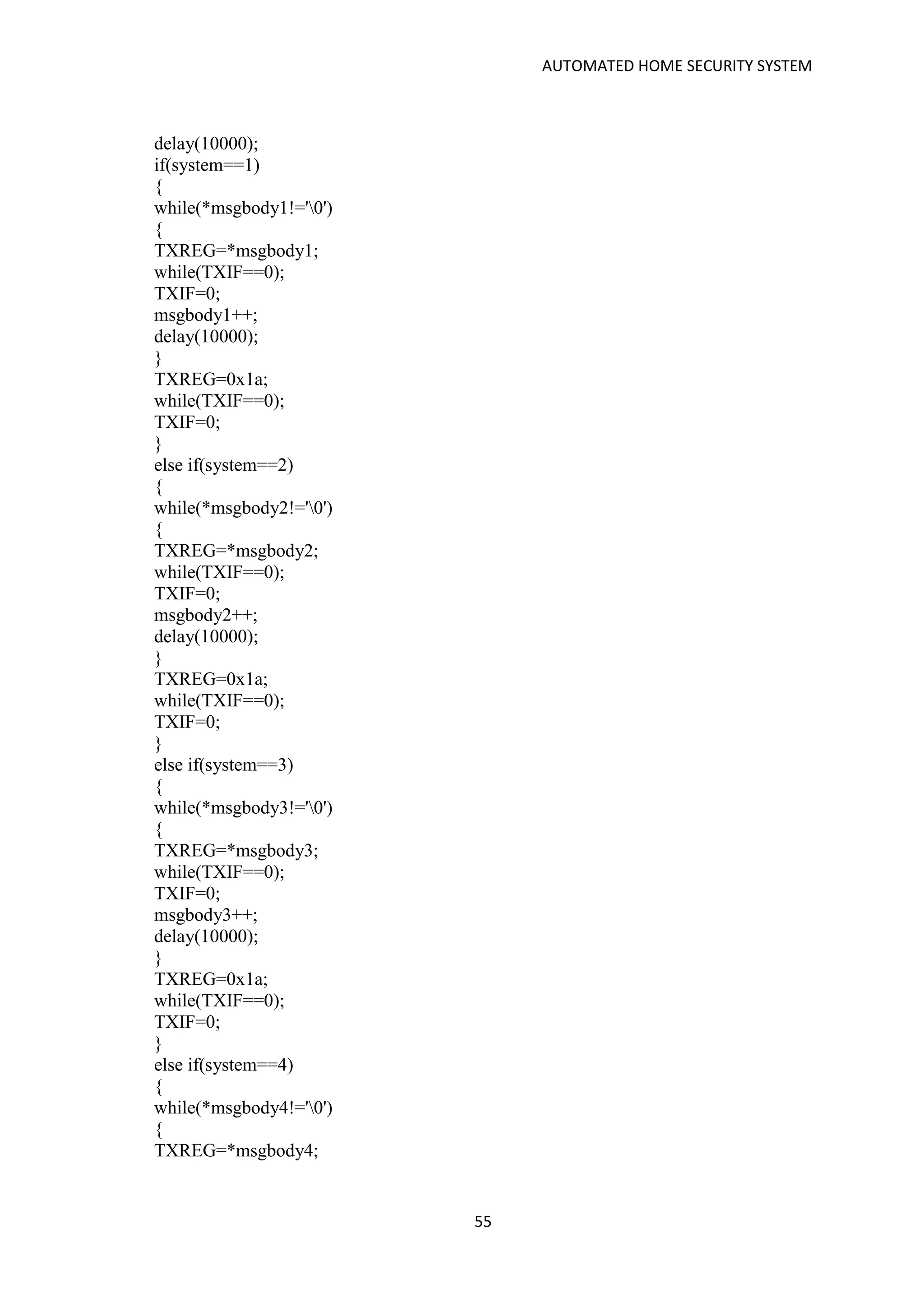 AUTOMATED HOME SECURITY SYSTEM
55
delay(10000);
if(system==1)
{
while(*msgbody1!='0')
{
TXREG=*msgbody1;
while(TXIF==0);
TXIF=0;
msgbody1++;
delay(10000);
}
TXREG=0x1a;
while(TXIF==0);
TXIF=0;
}
else if(system==2)
{
while(*msgbody2!='0')
{
TXREG=*msgbody2;
while(TXIF==0);
TXIF=0;
msgbody2++;
delay(10000);
}
TXREG=0x1a;
while(TXIF==0);
TXIF=0;
}
else if(system==3)
{
while(*msgbody3!='0')
{
TXREG=*msgbody3;
while(TXIF==0);
TXIF=0;
msgbody3++;
delay(10000);
}
TXREG=0x1a;
while(TXIF==0);
TXIF=0;
}
else if(system==4)
{
while(*msgbody4!='0')
{
TXREG=*msgbody4;
 