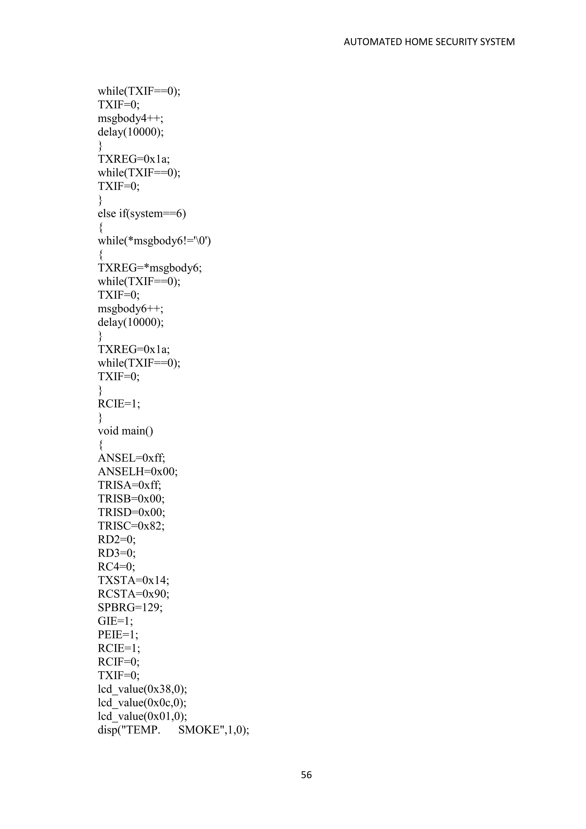 AUTOMATED HOME SECURITY SYSTEM
56
while(TXIF==0);
TXIF=0;
msgbody4++;
delay(10000);
}
TXREG=0x1a;
while(TXIF==0);
TXIF=0;
}
else if(system==6)
{
while(*msgbody6!='0')
{
TXREG=*msgbody6;
while(TXIF==0);
TXIF=0;
msgbody6++;
delay(10000);
}
TXREG=0x1a;
while(TXIF==0);
TXIF=0;
}
RCIE=1;
}
void main()
{
ANSEL=0xff;
ANSELH=0x00;
TRISA=0xff;
TRISB=0x00;
TRISD=0x00;
TRISC=0x82;
RD2=0;
RD3=0;
RC4=0;
TXSTA=0x14;
RCSTA=0x90;
SPBRG=129;
GIE=1;
PEIE=1;
RCIE=1;
RCIF=0;
TXIF=0;
lcd_value(0x38,0);
lcd_value(0x0c,0);
lcd_value(0x01,0);
disp("TEMP. SMOKE",1,0);
 