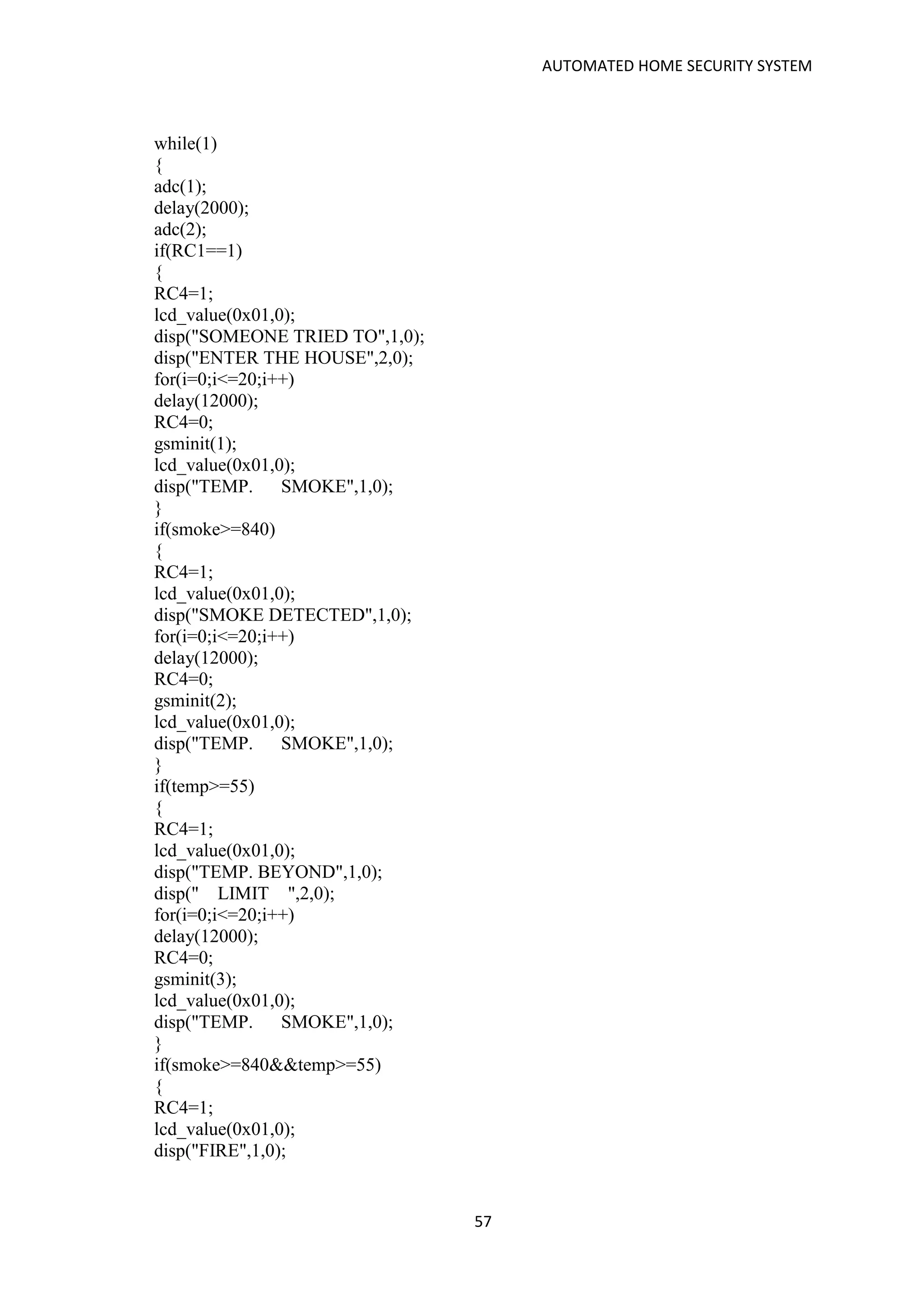 AUTOMATED HOME SECURITY SYSTEM
57
while(1)
{
adc(1);
delay(2000);
adc(2);
if(RC1==1)
{
RC4=1;
lcd_value(0x01,0);
disp("SOMEONE TRIED TO",1,0);
disp("ENTER THE HOUSE",2,0);
for(i=0;i<=20;i++)
delay(12000);
RC4=0;
gsminit(1);
lcd_value(0x01,0);
disp("TEMP. SMOKE",1,0);
}
if(smoke>=840)
{
RC4=1;
lcd_value(0x01,0);
disp("SMOKE DETECTED",1,0);
for(i=0;i<=20;i++)
delay(12000);
RC4=0;
gsminit(2);
lcd_value(0x01,0);
disp("TEMP. SMOKE",1,0);
}
if(temp>=55)
{
RC4=1;
lcd_value(0x01,0);
disp("TEMP. BEYOND",1,0);
disp(" LIMIT ",2,0);
for(i=0;i<=20;i++)
delay(12000);
RC4=0;
gsminit(3);
lcd_value(0x01,0);
disp("TEMP. SMOKE",1,0);
}
if(smoke>=840&&temp>=55)
{
RC4=1;
lcd_value(0x01,0);
disp("FIRE",1,0);
 