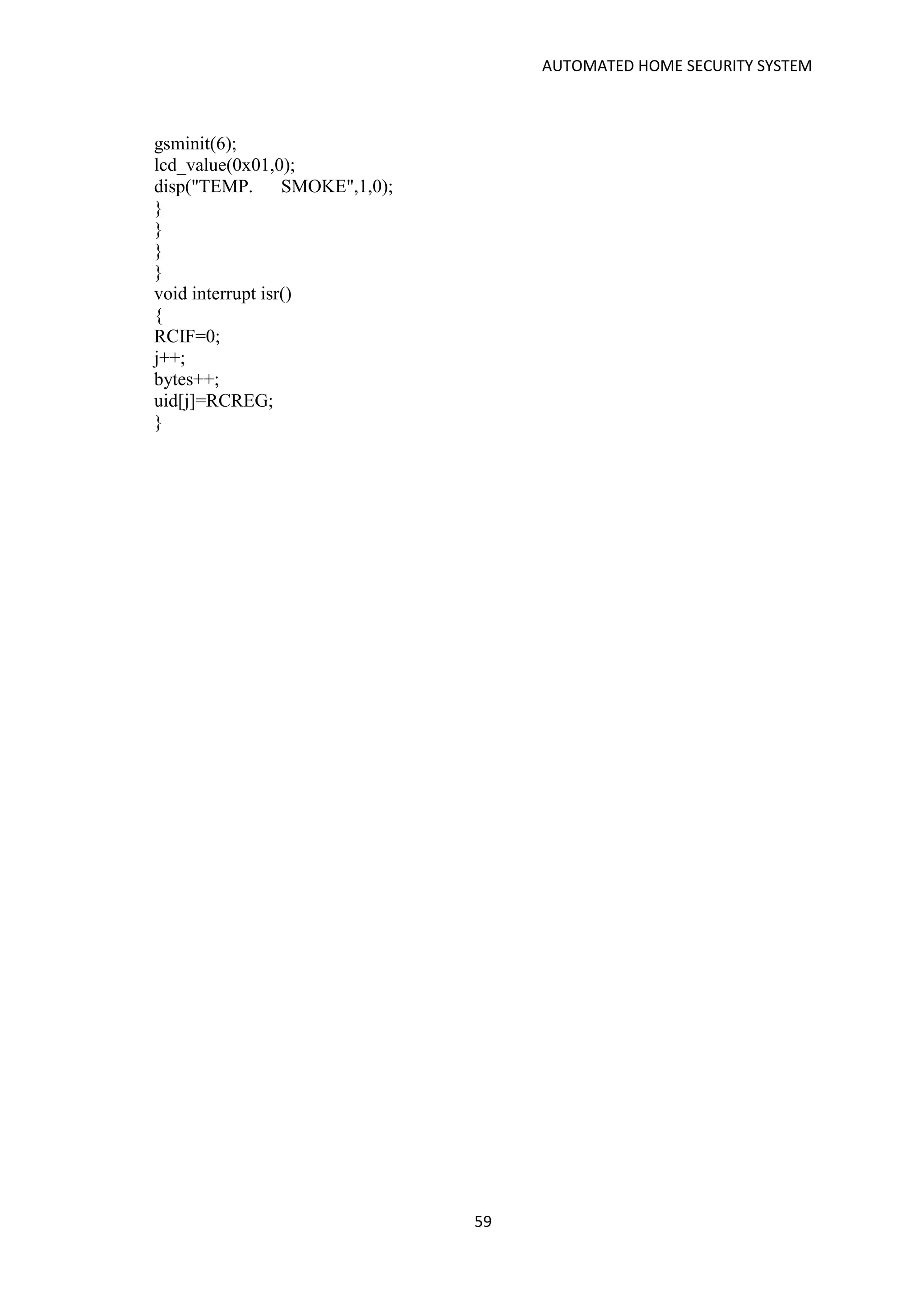 AUTOMATED HOME SECURITY SYSTEM
59
gsminit(6);
lcd_value(0x01,0);
disp("TEMP. SMOKE",1,0);
}
}
}
}
void interrupt isr()
{
RCIF=0;
j++;
bytes++;
uid[j]=RCREG;
}
 