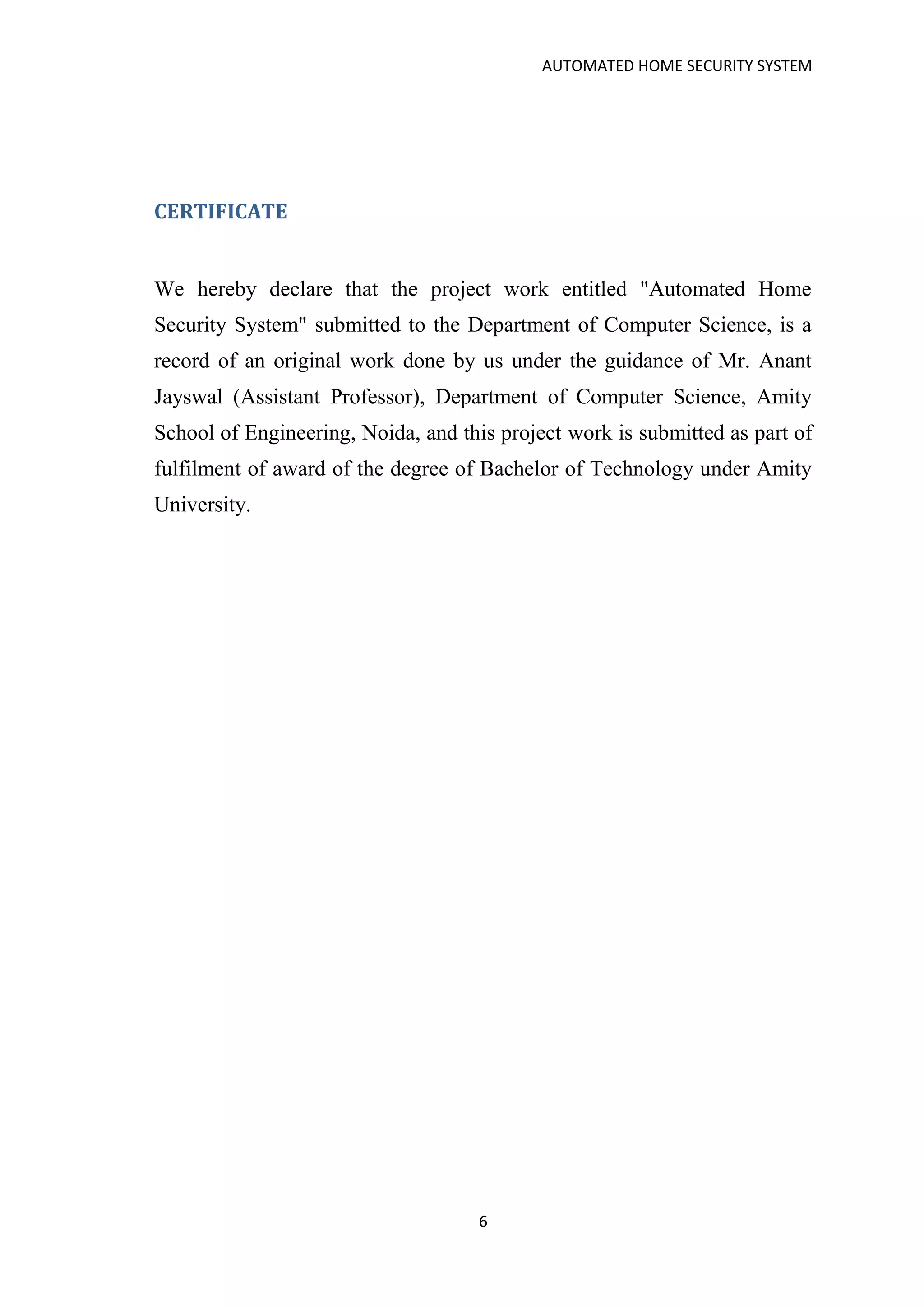 AUTOMATED HOME SECURITY SYSTEM
6
CERTIFICATE
We hereby declare that the project work entitled "Automated Home
Security System" submitted to the Department of Computer Science, is a
record of an original work done by us under the guidance of Mr. Anant
Jayswal (Assistant Professor), Department of Computer Science, Amity
School of Engineering, Noida, and this project work is submitted as part of
fulfilment of award of the degree of Bachelor of Technology under Amity
University.
 