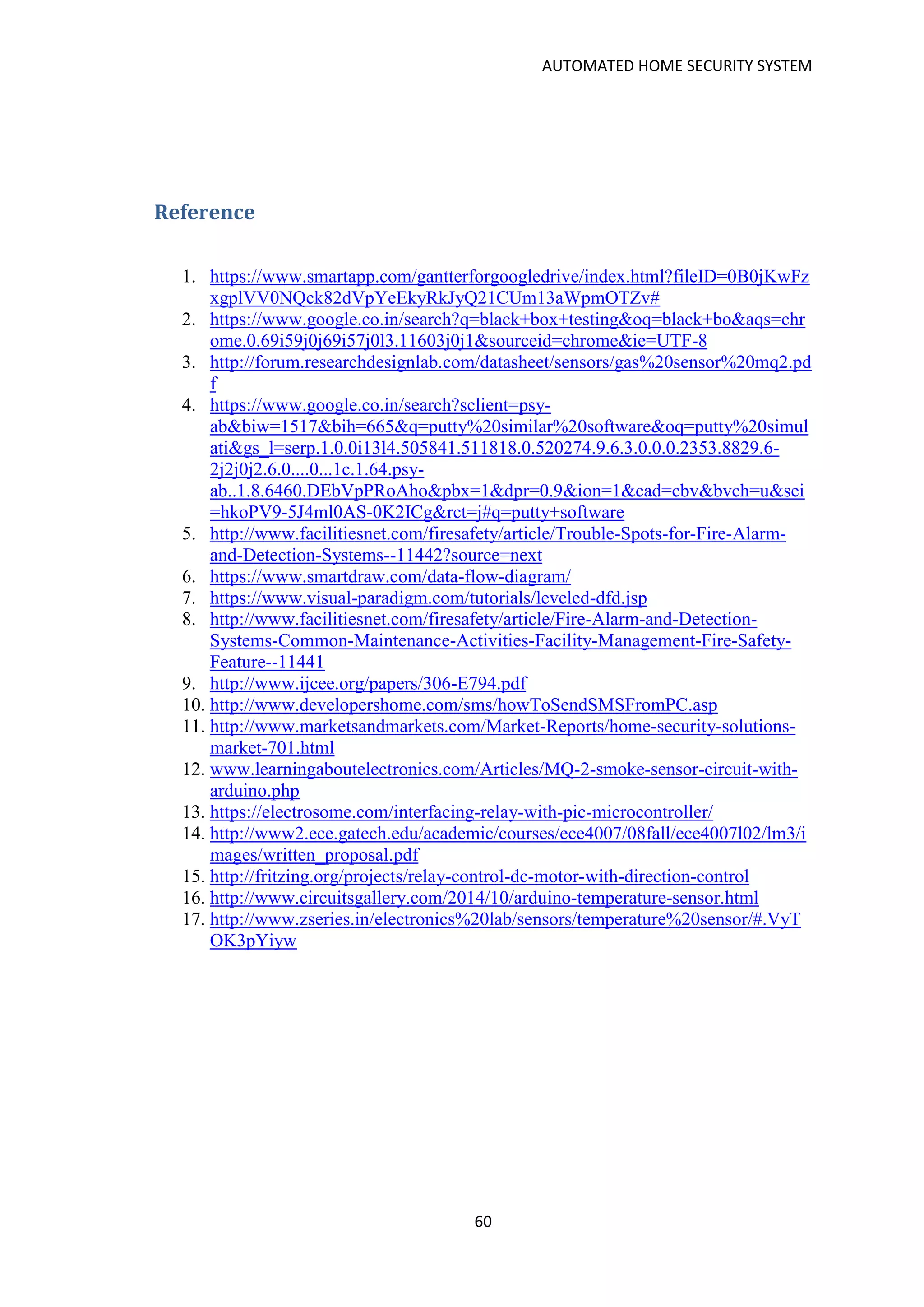 AUTOMATED HOME SECURITY SYSTEM
60
Reference
1. https://www.smartapp.com/gantterforgoogledrive/index.html?fileID=0B0jKwFz
xgplVV0NQck82dVpYeEkyRkJyQ21CUm13aWpmOTZv#
2. https://www.google.co.in/search?q=black+box+testing&oq=black+bo&aqs=chr
ome.0.69i59j0j69i57j0l3.11603j0j1&sourceid=chrome&ie=UTF-8
3. http://forum.researchdesignlab.com/datasheet/sensors/gas%20sensor%20mq2.pd
f
4. https://www.google.co.in/search?sclient=psy-
ab&biw=1517&bih=665&q=putty%20similar%20software&oq=putty%20simul
ati&gs_l=serp.1.0.0i13l4.505841.511818.0.520274.9.6.3.0.0.0.2353.8829.6-
2j2j0j2.6.0....0...1c.1.64.psy-
ab..1.8.6460.DEbVpPRoAho&pbx=1&dpr=0.9&ion=1&cad=cbv&bvch=u&sei
=hkoPV9-5J4ml0AS-0K2ICg&rct=j#q=putty+software
5. http://www.facilitiesnet.com/firesafety/article/Trouble-Spots-for-Fire-Alarm-
and-Detection-Systems--11442?source=next
6. https://www.smartdraw.com/data-flow-diagram/
7. https://www.visual-paradigm.com/tutorials/leveled-dfd.jsp
8. http://www.facilitiesnet.com/firesafety/article/Fire-Alarm-and-Detection-
Systems-Common-Maintenance-Activities-Facility-Management-Fire-Safety-
Feature--11441
9. http://www.ijcee.org/papers/306-E794.pdf
10. http://www.developershome.com/sms/howToSendSMSFromPC.asp
11. http://www.marketsandmarkets.com/Market-Reports/home-security-solutions-
market-701.html
12. www.learningaboutelectronics.com/Articles/MQ-2-smoke-sensor-circuit-with-
arduino.php
13. https://electrosome.com/interfacing-relay-with-pic-microcontroller/
14. http://www2.ece.gatech.edu/academic/courses/ece4007/08fall/ece4007l02/lm3/i
mages/written_proposal.pdf
15. http://fritzing.org/projects/relay-control-dc-motor-with-direction-control
16. http://www.circuitsgallery.com/2014/10/arduino-temperature-sensor.html
17. http://www.zseries.in/electronics%20lab/sensors/temperature%20sensor/#.VyT
OK3pYiyw
 