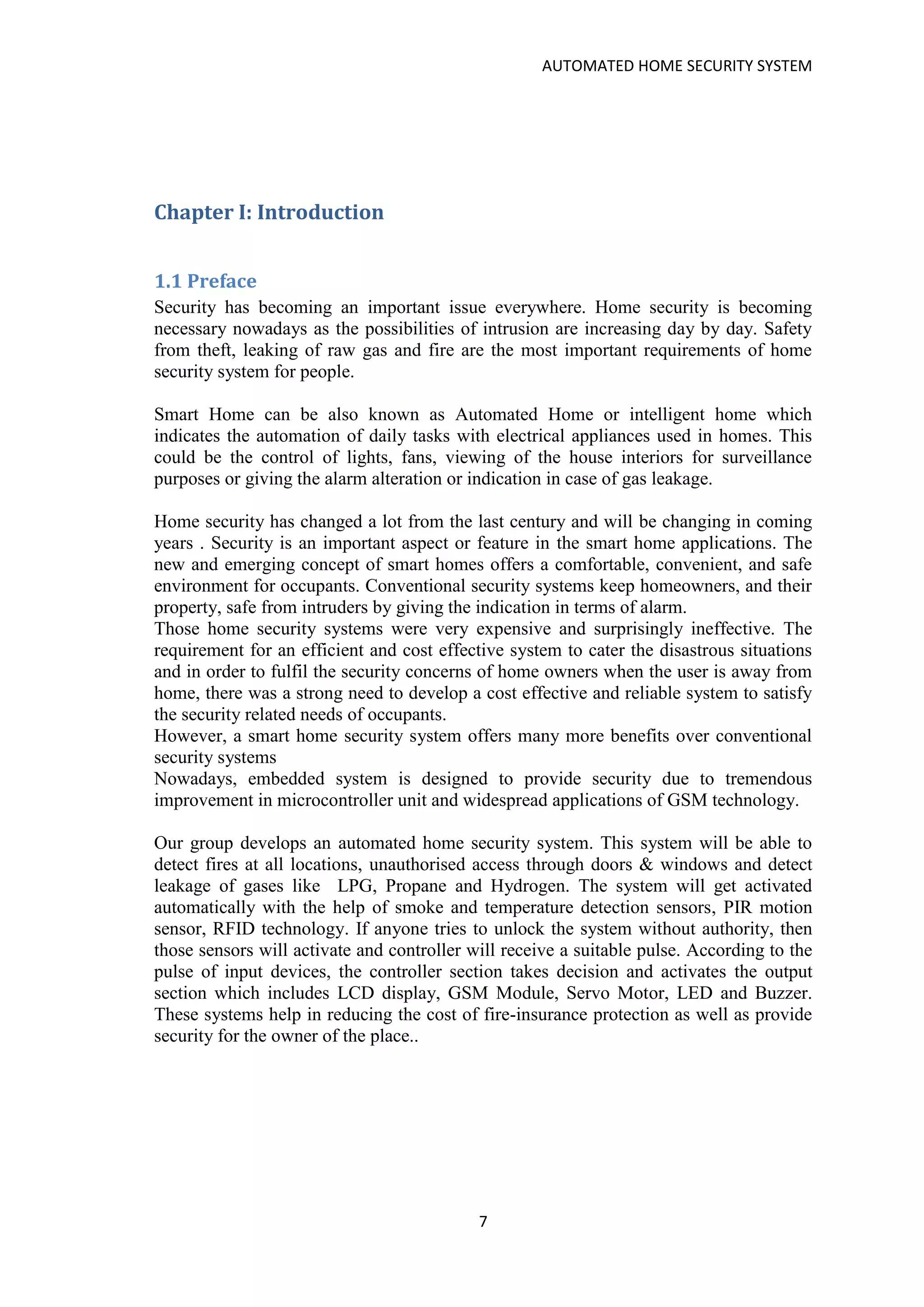 AUTOMATED HOME SECURITY SYSTEM
7
Chapter I: Introduction
1.1 Preface
Security has becoming an important issue everywhere. Home security is becoming
necessary nowadays as the possibilities of intrusion are increasing day by day. Safety
from theft, leaking of raw gas and fire are the most important requirements of home
security system for people.
Smart Home can be also known as Automated Home or intelligent home which
indicates the automation of daily tasks with electrical appliances used in homes. This
could be the control of lights, fans, viewing of the house interiors for surveillance
purposes or giving the alarm alteration or indication in case of gas leakage.
Home security has changed a lot from the last century and will be changing in coming
years . Security is an important aspect or feature in the smart home applications. The
new and emerging concept of smart homes offers a comfortable, convenient, and safe
environment for occupants. Conventional security systems keep homeowners, and their
property, safe from intruders by giving the indication in terms of alarm.
Those home security systems were very expensive and surprisingly ineffective. The
requirement for an efficient and cost effective system to cater the disastrous situations
and in order to fulfil the security concerns of home owners when the user is away from
home, there was a strong need to develop a cost effective and reliable system to satisfy
the security related needs of occupants.
However, a smart home security system offers many more benefits over conventional
security systems
Nowadays, embedded system is designed to provide security due to tremendous
improvement in microcontroller unit and widespread applications of GSM technology.
Our group develops an automated home security system. This system will be able to
detect fires at all locations, unauthorised access through doors & windows and detect
leakage of gases like LPG, Propane and Hydrogen. The system will get activated
automatically with the help of smoke and temperature detection sensors, PIR motion
sensor, RFID technology. If anyone tries to unlock the system without authority, then
those sensors will activate and controller will receive a suitable pulse. According to the
pulse of input devices, the controller section takes decision and activates the output
section which includes LCD display, GSM Module, Servo Motor, LED and Buzzer.
These systems help in reducing the cost of fire-insurance protection as well as provide
security for the owner of the place..
 