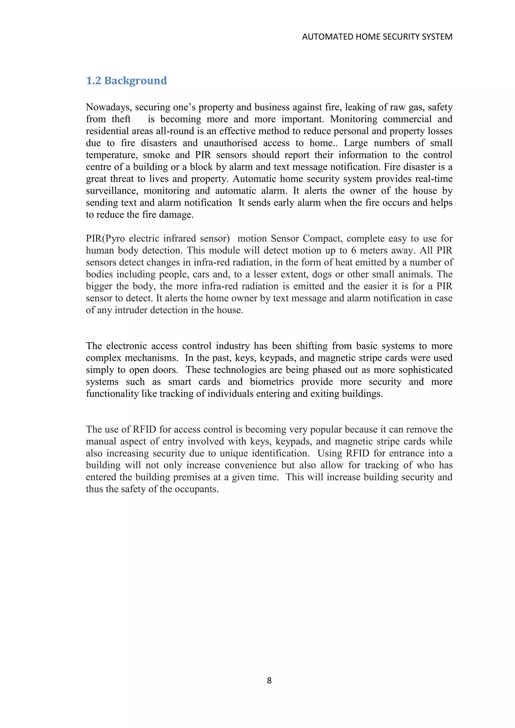AUTOMATED HOME SECURITY SYSTEM
8
1.2 Background
Nowadays, securing one’s property and business against fire, leaking of raw gas, safety
from theft is becoming more and more important. Monitoring commercial and
residential areas all-round is an effective method to reduce personal and property losses
due to fire disasters and unauthorised access to home.. Large numbers of small
temperature, smoke and PIR sensors should report their information to the control
centre of a building or a block by alarm and text message notification. Fire disaster is a
great threat to lives and property. Automatic home security system provides real-time
surveillance, monitoring and automatic alarm. It alerts the owner of the house by
sending text and alarm notification It sends early alarm when the fire occurs and helps
to reduce the fire damage.
PIR(Pyro electric infrared sensor) motion Sensor Compact, complete easy to use for
human body detection. This module will detect motion up to 6 meters away. All PIR
sensors detect changes in infra-red radiation, in the form of heat emitted by a number of
bodies including people, cars and, to a lesser extent, dogs or other small animals. The
bigger the body, the more infra-red radiation is emitted and the easier it is for a PIR
sensor to detect. It alerts the home owner by text message and alarm notification in case
of any intruder detection in the house.
The electronic access control industry has been shifting from basic systems to more
complex mechanisms. In the past, keys, keypads, and magnetic stripe cards were used
simply to open doors. These technologies are being phased out as more sophisticated
systems such as smart cards and biometrics provide more security and more
functionality like tracking of individuals entering and exiting buildings.
The use of RFID for access control is becoming very popular because it can remove the
manual aspect of entry involved with keys, keypads, and magnetic stripe cards while
also increasing security due to unique identification. Using RFID for entrance into a
building will not only increase convenience but also allow for tracking of who has
entered the building premises at a given time. This will increase building security and
thus the safety of the occupants.
 
