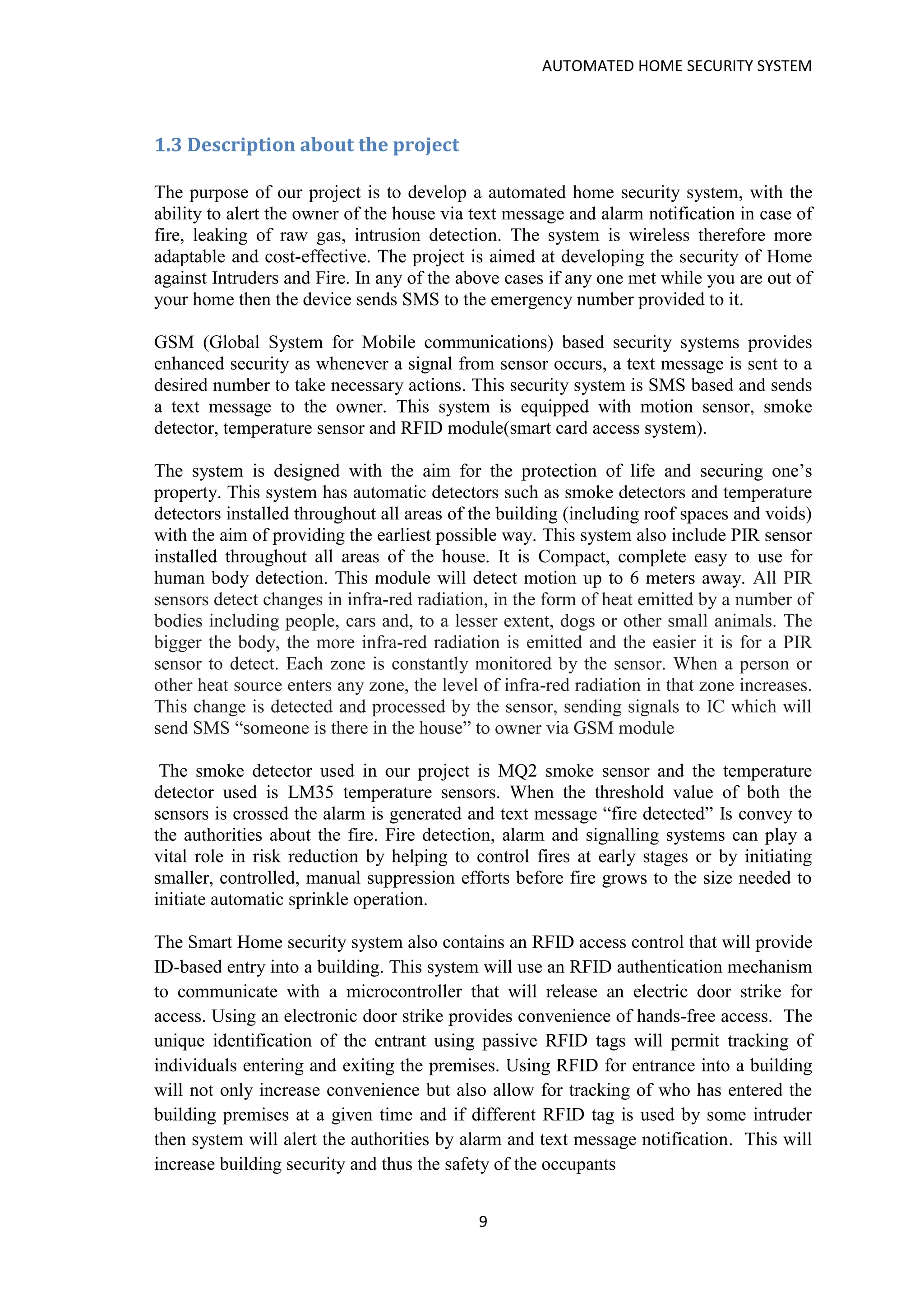 AUTOMATED HOME SECURITY SYSTEM
9
1.3 Description about the project
The purpose of our project is to develop a automated home security system, with the
ability to alert the owner of the house via text message and alarm notification in case of
fire, leaking of raw gas, intrusion detection. The system is wireless therefore more
adaptable and cost-effective. The project is aimed at developing the security of Home
against Intruders and Fire. In any of the above cases if any one met while you are out of
your home then the device sends SMS to the emergency number provided to it.
GSM (Global System for Mobile communications) based security systems provides
enhanced security as whenever a signal from sensor occurs, a text message is sent to a
desired number to take necessary actions. This security system is SMS based and sends
a text message to the owner. This system is equipped with motion sensor, smoke
detector, temperature sensor and RFID module(smart card access system).
The system is designed with the aim for the protection of life and securing one’s
property. This system has automatic detectors such as smoke detectors and temperature
detectors installed throughout all areas of the building (including roof spaces and voids)
with the aim of providing the earliest possible way. This system also include PIR sensor
installed throughout all areas of the house. It is Compact, complete easy to use for
human body detection. This module will detect motion up to 6 meters away. All PIR
sensors detect changes in infra-red radiation, in the form of heat emitted by a number of
bodies including people, cars and, to a lesser extent, dogs or other small animals. The
bigger the body, the more infra-red radiation is emitted and the easier it is for a PIR
sensor to detect. Each zone is constantly monitored by the sensor. When a person or
other heat source enters any zone, the level of infra-red radiation in that zone increases.
This change is detected and processed by the sensor, sending signals to IC which will
send SMS “someone is there in the house” to owner via GSM module
The smoke detector used in our project is MQ2 smoke sensor and the temperature
detector used is LM35 temperature sensors. When the threshold value of both the
sensors is crossed the alarm is generated and text message “fire detected” Is convey to
the authorities about the fire. Fire detection, alarm and signalling systems can play a
vital role in risk reduction by helping to control fires at early stages or by initiating
smaller, controlled, manual suppression efforts before fire grows to the size needed to
initiate automatic sprinkle operation.
The Smart Home security system also contains an RFID access control that will provide
ID-based entry into a building. This system will use an RFID authentication mechanism
to communicate with a microcontroller that will release an electric door strike for
access. Using an electronic door strike provides convenience of hands-free access. The
unique identification of the entrant using passive RFID tags will permit tracking of
individuals entering and exiting the premises. Using RFID for entrance into a building
will not only increase convenience but also allow for tracking of who has entered the
building premises at a given time and if different RFID tag is used by some intruder
then system will alert the authorities by alarm and text message notification. This will
increase building security and thus the safety of the occupants
 