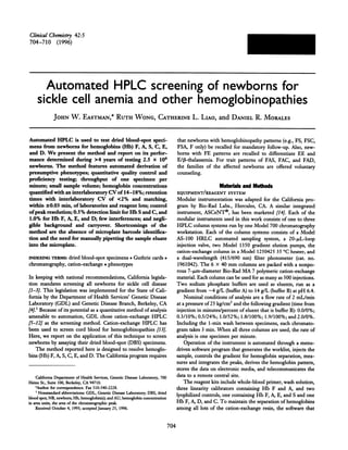 704
ClinicalChemistiy 42:5
704-710 (1996)
Automated HPLC screening of newborns for
sickle cell anemia and other hemoglobinopathies
JOHN W. EASTMAN,* RUTH WONG, CATHERINE L. Lao, and DANIEL R. MORALES
Automated HPLC is used to test dried blood-spot speci-
mens from newborns for hemoglobms (ITh) F, A, S, C, E,
and D. We present the method and report on its perfor-
mance determined during >4 years of testing 2.5 x 106
newborns. The method features automated derivation of
presumptive phenotypes; quantitative quality control and
proficiency testing; throughput of one specimen per
minute; small sample volume; hemoglobin concentrations
quantified with an mterlaboratory CV of 14-18%; retention
times with interlaboratory CV of <2% and matching,
within ± 0.03 miii, of laboratories and reagent lots; control
of peak resolution; 0.5% detection limit for Hb S and C, and
1.0% for Hb F, A, E, and D; few interferences; and negli-
gible background and carryover. Shortcomings of the
method are the absence of microplate barcode identifica-
tion and the need for manually pipetting the sample eluate
into the microplate.
INDEXING mie1s: dried blood-spot specimens #{149}Guthrie cards.
chromatography, cation-exchange #{149}phenotypes
In keeping with national recommendations, California legisla-
tion mandates screening all newborns for sickle cell disease
[1-3].This legislation was implemented for the State of Cali-
fornia by the Department of Health Services’ Genetic Disease
Laboratory (GDL) and Genetic Disease Branch, Berkeley, CA
[4]. Because of its potential as a quantitative method of analysis
amenable to automation, GDL chose cation-exchange HPLC
[5-12] as the screening method. Cation-exchange HPLC has
been used to screen cord blood for hemoglobinopathies [13].
Here, we report on the application of this technique to screen
newborns by assaying their dried blood-spot (DBS) specimens.
The method reported here is designed to resolve hemoglo-
bins (Hb) F, A, 5, C, E, and D. The California program requires
California Department of Health Services, Genetic Disease Laboratory, 700
Heinz St., Suite 100, Berkeley, CA 94710.
*AUthOr for correspondence. Fax 510-540-2228.
‘Nonstandard abbreviations: GDL, Genetic Disease Laboratory; DBS, dried
blood spot; NB, newborn; Hb, hemoglobin(s); and AU, hemoglobin concentration
in area units, the area of the chromatographic peak.
Received October 4, 1995; accepted January 25, 1996.
that newborns with hemoglobinopathy patterns (e.g., FS, FSC,
FSA, F only) be recalled for mandatory follow-up. Also, new-
borns with FE patterns are recalled to differentiate EE and
E//3-thalassemia. For trait patterns of FAS, FAC, and FAD,
the families of the affected newborns are offered voluntary
counseling.
Materialsand Methods
EQUIPMENT/REAGENT SYSTEM
Modular instrumentation was adapted for the California pro-
gram by Bio-Rad Labs., Hercules, CA. A similar integrated
instrument, ASCeNT#{174},has been marketed [14]. Each of the
modular instruments used in this work consists of one to three
HPLC column systems run by one Model 700 chromatography
workstation. Each of the column systems consists of a Model
AS-I00 HRLC automated sampling system, a 20-g.tL-loop
injection valve, two Model 1350 gradient elution pumps, the
cation-exchange column in a Model 1250425 35 #{176}Cheater, and
a dual-wavelength (415/690 nm) filter photometer (cat. no.
1961042). The 6 X 40 mm columns are packed with a nonpo-
rous 7-.tm-diameter Bio-Rad MA 7 polymeric cation-exchange
material. Each column can be used for as many as 500 injections.
Two sodium phosphate buffers are used as eluents, run as a
gradient from -4 g/L (buffer A) to 14 g/L (buffer B) at pH 6.4.
Nominal conditions of analysis are a flow rate of 2 mL/min
at a pressure of 25 kg/cm2 and the following gradient (time from
injection in minutes/percent of eluent that is buffer B): 0.0/0%;
0.3/10%; 0.5/24%; 1.0/52%; 1.8/100%; 1.9/100%; and 2.0/0%.
Including the 1-mm wash between specimens, each chromato-
gram takes 3 mm. When all three columns are used, the rate of
analysis is one specimen pen minute.
Operation of the instrument is automated through a menu-
driven software program that generates the worklist, injects the
sample, controls the gradient for hemoglobin separation, mea-
sures and integrates the peaks, derives the hemoglobin pattern,
stores the data on electronic media, and telecommunicates the
data to a remote central site.
The reagent kits include whole-blood primer, wash solution,
three linearity calibrators containing Hb F and A, and two
lyophilized controls, one containing Hb F, A, E, and S and one
Hb F, A, D, and C. To maintain the separation of hemoglobmns
among all lots of the cation-exchange resin, the software that
 