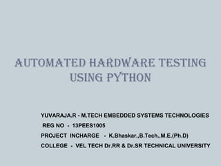 1
YUVARAJA.R - M.TECH EMBEDDED SYSTEMS TECHNOLOGIES
REG NO - 13PEES1005
PROJECT INCHARGE - K.Bhaskar.,B.Tech.,M.E.(Ph.D)
COLLEGE - VEL TECH Dr.RR & Dr.SR TECHNICAL UNIVERSITY
AUTOMATED HARDWARE TESTING
USING PYTHON
 